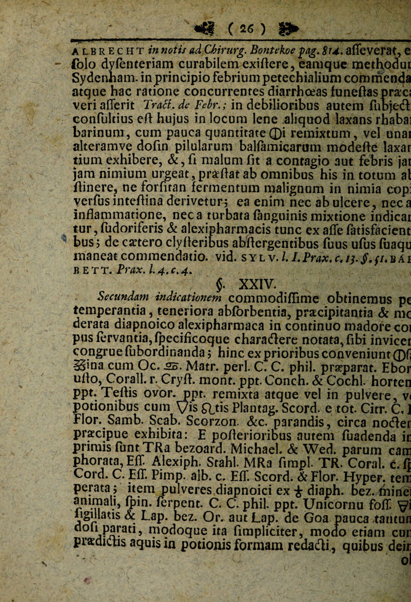 A L B R E c H T in notis ad Cbirurg. Bontekoe pag. 8i4. affeverat, e folo dyfenteriam curabilem exiftere, eamque methodur Sydenham. in principio febrium petechialiuxn commenda atque hac ratione concurrentes diarrhoeas funeftasprax; veri afferit Tracf. de Febr.; in debilioribus autem fnbjed confultius eft hujus in locum lene aliquod laxans rhabai barinum, cum pauca quantitateQi remixtum, vel unai alteramve dofin pilularum baHamicarum modefte laxar tium exhibere, &, fi malum fit a contagio aut febris jat jam nimium urgeat, proflat ab omnibus his in totum al fiinere, ne forfitan fermentum malignum in nimia cop; yerfus intefiina derivetur; ea enim nec ab ulcere, neca inflammatione, neca turbata fanguinismixtione indicar tur, fudoriferis & alexipharmacis tunc ex affe fatisfacient bus; de cartero clyfleribus abftergentibus fbus ufus (uaqu maneat commendatio, vid. sYLv,l.I.Prax.c.j;.$.fi.vAi B ETT. Prax. I.4.C.4. §. XXIV. Secundam indicationem commodiffime obtinemus pc temperantia, teneriora abforbentia, praecipitantia & roc derata diapnoico alexipharmaca in continuo madore coi pusfervantia,fpecificoque charadere notata, fibi invicet congrue fubordinanda 5 hinc ex prioribus conveniunt ®fi ^ina cum Oc. Matr. peri. C. C. phil. praeparat. Ebor ufto, Coralt. r. Cryft. mont. ppt. Conch. & Cochl. horten ppt. Teftis ovor. ppt. remixta atque vel in pulvere, v< potionibus cum yis Qjh Plantag. Scord. e tot. Citr. C, J Flor. Samb. Scab. Scorzon. &c. parandis, circa noder praecipue exhibita: E pofierioribus autem fuadenda ir primis fiint TRa bezoard. Michael. & Wed. parum can phorata, Eff. Alexiph. Stahl. MRa fimpl. TR. Coral. c.fi Cord. C. Eff. Pimp. alb. c. Eff. Scord. & Flor. Hyper. terr perata 5 item pulveres diapnoici ex £ diaph. bez. miffei animali, fpia. ferpent. C. C. phil. ppt. Unicornu foff yi iigiilatis & Lap. bez. Or. aut Lap. de Goa pauca tantum *ta fimpliciter, modo etiam cui: pmudtis aquis in potionis formam redadi, quibus deir s