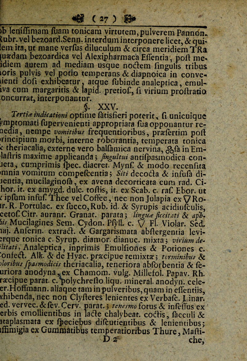 >b leniffimam fuara tonicara virtutem, pulverem Pannon. lubr. vel bezoard.Senn. interdum interponere licet, & qui- lem ita, ut mane verfus diluculum & circa meridiem TRa [uacdam bezoardica vel Alexipharmaca Edentia, poli me- idiem autem ad mediam usque nodem fingulis tribus toris pulvis vel potio temperans & diapnoica in conve* Jenti dofi exhibeatur, atque fubinde analeptica, emul- iva cum margaritis & lapid. pretiof, fi virium proftratio oncurrat, interponantur. $. XXV. , Tertia indicationi optime latisfieri poterit, fi unicuique pmptomati fupervenienti appropriara fua opponantur re- aedia, nempe vomitibus frequentioribus, praclertim poft irincipium morbi, interne roborantia, temperata tontea 'i theriacalia, externe vero ballamica nervina, ^la in Em- lafiris maxime applicanda; fmgidtui autilpasmodica con¬ ata, cumprimis Qiec. diacret. Mynf & modo recenfita minia vomitum compelcentia ; Siti decoda & infula di- jentia, mucilaginola, ex avena decorticata cum rad. Ci- hor. it. ex amygd. dulc. toftis, it. ex Scab. c. rafi Ebor. ut upfum infuf Thee velCoffee, nec nonjulapia ex VRo- ir. R. Portulae, ex luceo, Rub. id. & Syrupis acidinfculis, cetof Citr. aurant. Granat. parata; lingu* ficcitati & api, Mucilagines Sem. Cydon. Plyll. c. V Fl. Violar. Sed. laj. Anferin. extrad. & Gargarismata abftergentia Ievi- :rque tonica c. Syrup. diamor. dianuc. mixta ; virium de- ditati, Analeptica, inprimis Emulfiones & Potiones c. ■onfed. Alk. & de Hyac. praxipue remixtae; terminibus & tloribut fpasmodids theriacalia, teneriora abforbentia & le¬ ntiora anodyna,, ex Chamom. vulg. Millefol. Papav. Rh. raxipue parat, c.polychrefio liqu. mineral. anodyn. cele- er.Hoffmann. aliaque tam inpulveribus,qnam in eflentiis, xhibenda, nec non Clylleres lenientes ex Verbale, ^inatj ed. vervec.&lev.Cerv. parat.; tenesmo fotus & inleffus ex 1 erbis emollientibus in lade chalybeat. codis, facculi & ataplasmata ex fpeciebus dilcutientibus & lenientibus; iffimigia ex Gummatibus temperatioribus Thure, Malli¬ is 3' che.