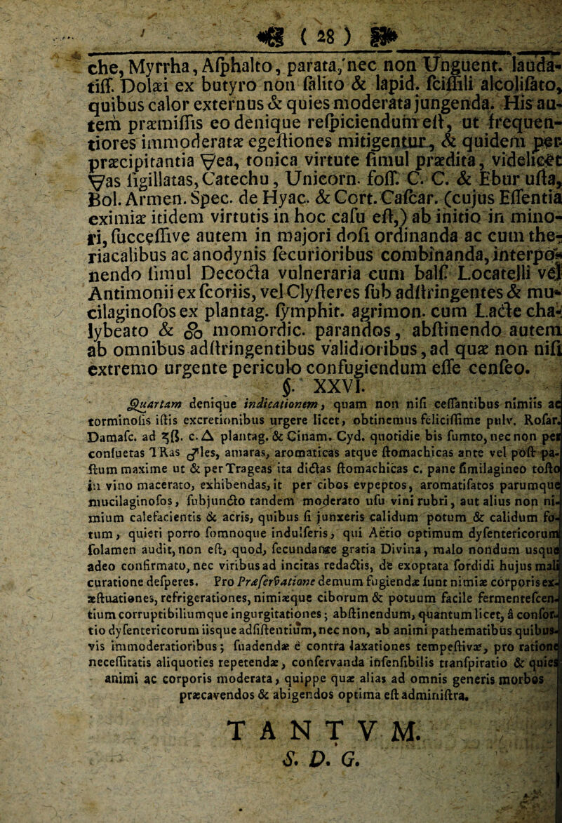 che, Myrrha, Afphalto, parata/nec non Unguent, lauda- tiff. Dolari ex butyro non (alito & lapid. fciffili alcolifito, quibus calor externus & quies moderata jungenda. His au¬ tem praemiffis eo denique relpicieaduntelV, ut freqtien- tiores immoderatae egeftiones mitigentur, & quidem jper- praecipitantia Vea* tonica virtute fimul praedita, videlicet Vas iigillatas,Catechu, Unieorn. foff. C. C. & Ebur ufta, Bol. Armen. Spec. de Hyac. & Cort. Cafcar. (cujus Eflentia eximiae itidem virtutis in hoc cafu eft,) ab initio in mino¬ ri, fucceffive autem in majori dofx ordinanda ac cum the- riacalibus acanodynis (ecurioribus combinanda, interpo* nendo limul Decocla vulnerariarum ball? LocateJli ve) Antimonii ex (coriis, velClyfteres fub adftringentes & mu* cilaginofos ex plantag. (ymphir. agrimon. cum La&e dia** lybeato & Sb momordic. parandos, abftinendo autem ab omnibus adftringentibus validioribus,ad quae non nifi extremo urgente periculo confugiendum effe cenfeo. 1 XXVI. Quartam denique indicationem, quam non nifi cefiantibus nimiis ac torminofis iftis excrecionibus urgere licet, obtinemus feliciflime pulv. Rofar. Damafc. ad 25$. c.A plantag. & Cinam. Cyd. quotidie bis fumto, tiecnon pei confuetas TRas ^les, amaras, aromaticas atque ftomachicas ante vel pofir pa- fhim maxime ut & perTrageas ita didlas ftomachicas c. pane fimilagineo tofto jn vino macerato, exhibendas, it per cibos evpeptos, aromatifatos parumque mucilaginofos, fubjuntfto tandem moderato ufu vini rubri, aut alius non ni. mium calefacientis & acris, quibus fi junxeris calidum potum & calidum fo¬ tum, quieti porro fomnoque indulferis, qui Aetio optimum dyfentericoruni folamen audit,non eft, quod, fecundatae gratia Divina, malo nondum usque adeo confirmato, nec viribus ad incitas redadlis, de exoptata fordidi hujus mali curatione defperes. Pro Praferfattane demum fugiendae funt nimiae corporis ex- aeftuatienes, refrigerationes, nimiaeque ciborum & potuum facile fermentefcen- tium corruptibiliumque ingurgitationes; abftinendum, quantum licet, 3 confor- tio dyfentericoruni iisque adfiftentium, nec non, ab animi pathematibus quibus¬ vis immoderatioribus; fuadendse e contra laxationes tempeftiva?, pro rationt neceftitatis aliquoties repetendae, confervanda infenfibilis tranfpiratio & quies animi ac corporis moderata, quippe quae alias ad omnis generis morbos praecavendos & abigendos optima eft adminiftra. T A N T V M. S. D. G.