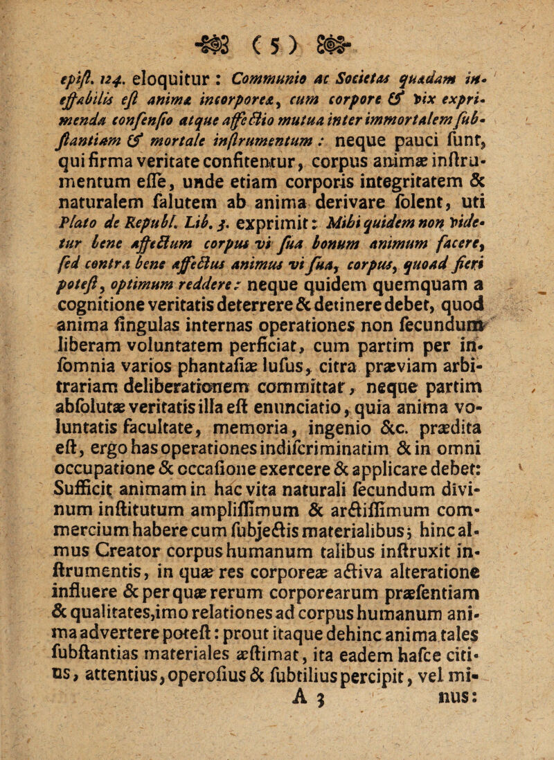 epift. 124. eloquitur : Communio ac Societas quadam in- effabilis eff anima incorpores, cum corpore & Vix expri¬ menda confenfio atque affe&io mutua inter immortalem fub- fi an tiara (? mortale inftrumentum : neque pauci funt, qui firma veritate confitentur, corpus animae inftru- mentum efle, unde etiam corporis integritatem & naturalem falutem ab anima derivare folent, uti Plato de Repuli. Lib. $. exprimit: Mihi quidem non Vide¬ tur lene affellum corpus vi fua bonum animum fac ere, fed contra bene affeBus animus vi fua, corpus, quoad fieri potefi, optimum reddere: neque quidem quemquam a cognitione veritatis deterrere & detinere debet, quod anima fingulas internas operationes non fecundum liberam voluntatem perficiat, cum partim per in* iomnia varios phantafiae lufus, citra prasviam arbi¬ trariam deliberationem committar, neque partim abfblutae veritatis illa eff enuntiatio, quia anima vo¬ luntatis facultate, memoria, ingenio &c. praedita eft, ergo has operationes indifcriminatim &in omni occupatione & cccafione exercere & applicare debet: Sufficit animam in hac vita naturali fecundum divi¬ num inftitutum ampliflimum & arftiffimum com¬ mercium habere cum fubje&is materialibus i hinc al¬ mus Creator corpus humanum talibus inftruxit in- ftrumentis, in quae res corporeae atiiva alteratione influere & per quae rerum corporearum praefentiam & qualitates,imo relationesad corpus humanum ani¬ ma advertere poteft : prout itaque dehinc anima tales fubftantias materiales aeftimat, ita eadem hafce citi¬ us, attentius, operofiusdc fubtiliuspercipit, vel mi- A 3 1 nus: