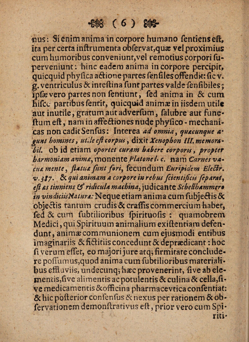 m m > «sus : Si enim anima in corpore humano fentiensefi, ita per certa inftrumenta obfervat,qux velproximius cum humoribus conveniunt,vel remotius corpori fu- perveniunt i hinc eadem anima in corpore percipit, quicquid phy fica a&ione partes fenfilesoffendkrficv. ipfe vero partes non fentiunt, fed anima in & cum hifce partibus fentit, quicquid animse in iisdem utile aut inutile, gratum aiitadverfum, falubre aut fune- ftum eft,' nam in affe&iones nude phyfico - mechani- icas noncaditSenfus : Interea ad omnia, quacunque a• eunt homines, utile eft corpus, dixit Xenophon IH.memom- Iit, ob id etiam oportet curam habere corporis, propter harmoniam anima, monente Platone l- c. narh Carnes va¬ cua mente, flatus, funt fori, fecundum Euripidem Eleclr. v.jjy. & qui animam a corpore in rebus fcientifcis feparat, efl ss tinniens (f ridicula machina, judicante Scbellbammer* in vindiciisNaturs.-Neque etiam anima eum fubjefHs& objectis tantum crudis&craffis commercium habet, fed & cum fubtilioribus fpirituofis : quamobrent Medici, qui Spirituum animalium exiftentiarn defen¬ dunt, animae communionem cum ejusmodi entibus imaginariis & fidlitiis concedunt & deprasdicant: hoc fi verum efifet, eo majori jure atq^firmitate conclude¬ re poffu mus,quod anima eum fubtilioribus materiali¬ bus effluviis, undecunqvhaec provenerint, five ab ele¬ mentis,five alimentis ac potulentis & culina & cella,fir ve medicamentis Scofficina pharmacevtica eonfentiat: & hic pofterior confenfus & nexus per rationem & ob- fervationem demonftrativus eft, prior vero cum Spi- « «