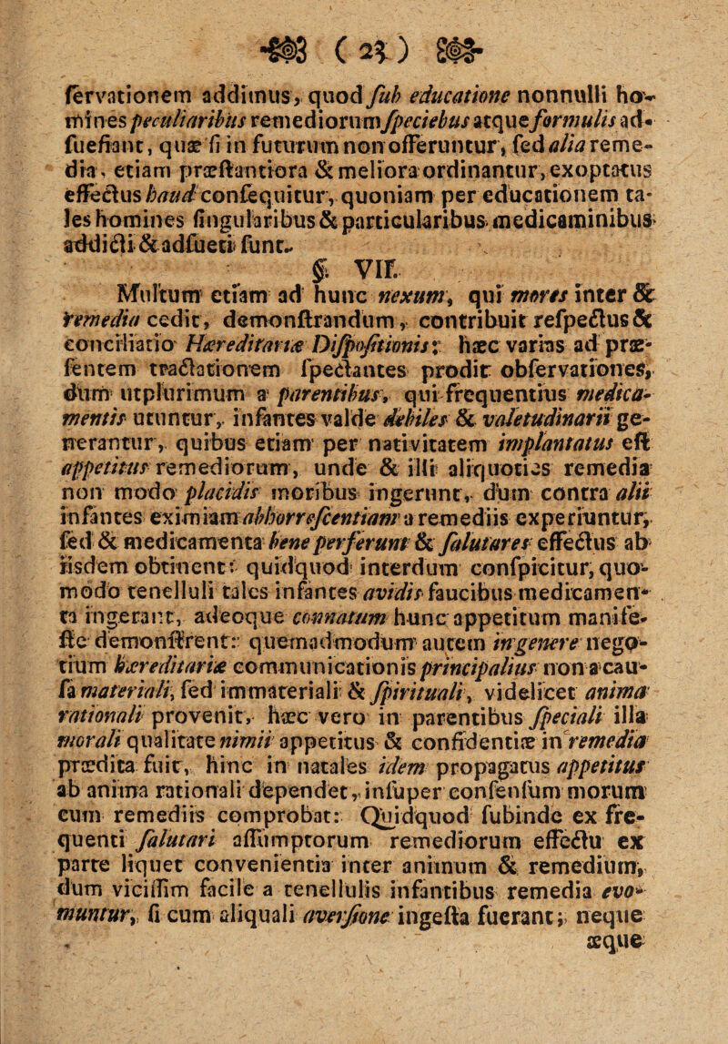 •e**) , WB. fervationem addimus, qnaAfub educatione nonnulli hov mines peculiaribus remediorum fpeciebusuc\wformulis ad- fuefianc, quae fi in futurum non offeruntur , fed alia reme¬ dia, etiam praeftantiora & meliora ordinantur, exoptatus effedius confequitury quoniam per educationem ta¬ les homines fingularibus&particularibus medicaminibus addidi &adfueti funu $ VIF. Multum etiam ad hunc nexum\ qui mons inter & Yemedia cedit, demonftrandum, contribuit refpedus& conciliatio Hereditaria Difpofitionis$ haec varias ad prae- fentem tra datio nem fpedantes prodit obfervationes, dum- utplurimum a1 parentibus, qui frequentius medica¬ mentis utuntur,, infantes valde debiles Sc valetudinarii ge¬ nerantur, quibus etiam per nativitatem implantatus eft appetitus remediorum, unde & illi aliquoties remedia non modo placidis moribus ingerunt, dum contra alii infantes exim'nmabhorrefcentianr a remediis experiuntur^ fed & medicamenta bene perferunt ik ft lutares effedus ab iisdem obtinent:- quidquod interdum confpicitur, quo¬ modo tenelluli tales infantesavidis faucibus medicamen* ra ingerant, adeoque connatum hunc appetitum manife- fle demonifrent: quemadmodum’ autem 'tngener e nego¬ tium kicreditarix communicationis principalius nonacau- fa materiali, fed immateriali & fpirituaHy videlicet anima tationali provenit, fare vero in parentibus fpeciali illa- morali qualitate nimii appetitus & confidentia in remedia prcedica fuir, hinc in natales idem propagatus appetitus ab anima rationali dependet, infiiper confenfum morum cum remediis comprobat: Quidquod fubinde ex fre¬ quenti falutari affiimptorum remediorum effedu ex parte liquet convenientia inter animum & remedium, dum viciiTim facile a tenellulis infantibus remedia evo* muntufy fi cum aliquali aveifone ingella fuerant; neque V-’* ’ ■ .; q ' , seque-'