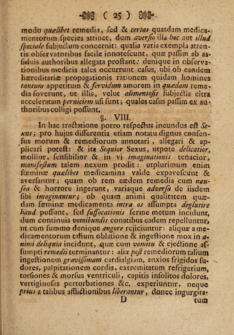 modo qualibet re media, fed & quasdam medica- mentorum fpecies attinet, dum averfio illa hoc aut illud fpeaale fubjeClum concernit: qualia varia exempla atten¬ tis obfervatoribus facile innotefcunc, quae paffioi ab as« ■fid uis authoribus allegata proflant: denique in obferva» tionibus medicis tales occurrunt cafus, ubi ob eandem hsreditarfe propagationis rationem quidam homines tantum appetitum & fervidum amorem in quadam reme¬ dia foverunt, ut illis, velut alimentofis fubjecljs citra acceleratam perniciem ufi funt; quales cafus paffim ex au- thoribus colligi pofliint, §. VIII. In hac tra&acione porro refpeclus ineundus eft Se* mr, pro hujus differentia etiam notatu dignus confen- fus morum & remediorum annotari , allegari & ap¬ plicari poteft: & ita Sequior Sexus, utpote delicatior, mollior, fenfibilior & in vi imaginationis tenacior* mamfeftum talem nexum prodit: utplurimum enim feminae qualibet medicamina valde expavefcunc & averfantur; quam ob rem eaedem remedia cum nw fea & horrore ingerunt, variaque adverfa de iisdem fibi imaginantur,* ob quam animi qualitatem qua¬ dam femina: medicamenta intra os aliumpta deglutire haud poffunt, fed fuffocationis fer me metum incidunt, dum continuis vomibundis conatibus eadem repelluntur# ut cum fumrno denique angore rejiciuntur: aliqua: a me¬ dicamentorum talium oblatione & ingeftione mox in a- nimi deliquia incidunt, qua: cum vomitu & ejectione af- fumpti remedii terminantur: alia: pojl remediorum talium ingeftionem gravijfimam cardialgiam, anxios frigidos fu- -v dores, palpitationem cordis, extremitatum refrigerium, torfiones & morfus ventriculi, capitis infolitos dolores, vertjginofas perturbationes &c, experiuntur, neque prius a talibus afflictionibus liberantur, donec ingurgita* D tura