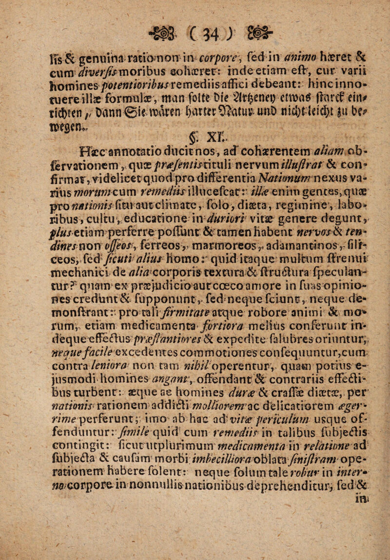 \ •§ts c 34) lis & germina miam on in corpore, fed in animo h&ret & cumu/iw;^/moribus cohaeret: inde etiam efc, cur varii hominesfotentioribusremediis affici debeant: hinc inno» tuere ill^e formolce*, ntan folte Dte 2l^enei> fhmf eitt* xifym,/tmnn 0iemaren nicl)tldd>t )u be* $ XE. Hcc annotatio ducit nos , ad cohaerentem ob* fervationem,quce prtefentistituli nervum illuflrat & coiu fi rm a t,vi dei icet qu odp ro di ffe re n t ia Nationum n exu s v a« riiis morumtum remediis iIIucefcar: itikeniih gentes, quae ^o^mw>{rtti:aw'ciimate, folo, diaeta, regimine , labo» ribus, cultu, educatione - injduriori vitae genere degunt, j?/^xedam perferre polTtmt &tarnenhabent nervos & ten* dines mmvjfeosh ferreosy> marmoreos3, adamantinos rfiif* ceos, fed ficuti alius1 homo v quid itaque multum ffrenui mechanici de alia corpons textura & ftru6tur afpecutew- tur?‘ quam e^prsejudicioaurcoeco amore in fuas opinio- nescredbnt & fupponunt v fed*neque fciunt, neque de* monfirantr pro rali firmitatearq ue robore animi & mo% rumV etiam medicamenta fortiora melius conferunt in> dbqu e e ffieftu s pmfidnmres & ex pe di te fa 1 u b res o ri u ntu r, neque facileexcede nt es co ram oti anes con fequ u n cu r, c um contra leniora non tam nihiloperentur, quam potius e- jusmodi homines angant^ offendant'St contrariis effedVi- bus turbent : aeque ae hominesduree & crafFae diaetae, per nationis» ra ti o n e m addi £t i m ollio renr a c delicatiorem fger* rirneperferunt;; irno ab hac ad-vine periculum usque of¬ fenduntur: fi m i /e q u i d cum remediis in talibus fubje<3is contingit: ficut iitplurimurn medicamenta in relatione fobjefla & caufimmorbi; ope - rationem habere folent: neque folum tale robur in inter* wcorpore^in nonnullisnationibus deprehenditur, fed & im