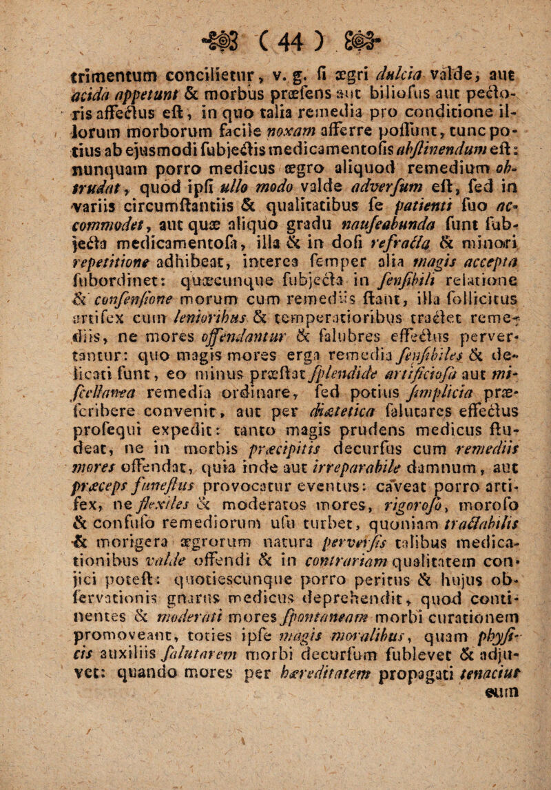 trimentum concilietur, v. g. fi aegri dulcia valde, aut acida appetunt & morbus praeiens aut biliofus aut pecto¬ ris affectus eft, in quo talia remedia pro conditione il¬ iorum morborum facile noxam afferre pofllrnt, tunc po¬ tius ab ejusmodi fubje&is medicamentofis abjlinendum e id * nunquam porro medicus cegro aliquod remedium ob¬ trudat , quod ipfi ullo modo valde adverfutn eft, fed in •variis circumftantiis & qualitatibus fe patienti fuo ac* commodet, aut quae aliquo gradu naafeabunda funt fub- jeda medicamentofiT, illa & in dofi refratla Si mino»ri repetitione adhibeat, interea femper alia magis accepta fubordrnet: qucecunque fubjecla in fenfibili relatione confenfione morum cum remediis fiant, illa fotlic-irus artifex cum lenioribus Si temperatioribus tradet remet sii is, ne mores offendantur & falubres effechis perver¬ tantur: quo magis mores erga remediafenfibiles Si de¬ licati funt, eo minus prcefkat fplendide artificiofa aut mi- fc e liant a remedia ordinare, fed potius Jimplicia pne- fcribere convenit» aut per dietetica fa luta res effeclus profequi expedit: tanto magis prudens medicus ftu- deat, ne in morbis proripitis decurfus cum remediis mores offendat, quia inde aut irreparabile damnum, aut preeeeps ftmeflus provocatur eventus: caveat porro arti¬ fex, ne flexiles Si moderatos mores, rigorojo, morofo & confufo remediorum ufu turbet, quoniam traUabtlts & morigera aegrorum natura per ver fis tolibus medica¬ tionibus valde offendi Si in contrariam qualitatem con¬ jici poteft: quotiescunque porro peritus & hujus ob- fervationis gnarus medicus deprehendit, quod conti¬ nentes & moderati mores fpontaneam morbi curationem promoveant, toties ipfe magis moralibus, quam phy fi¬ cis auxiliis fa lutarem morbi de cur fu m fublevet & adju¬ vet: quando mores per hereditatem propagati tenacius ©mn