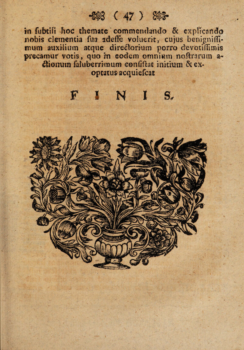 in fubtiii hoc themate commendando & explicando nobis clementia fu a adefie voluerit, cujus benigniflt- mum auxilium atque direclorium porro devotillimis precamur votis , quo m eodem omnium noftrarum itionum fal uberrimum eonfiftat initium & ex¬ optatus acquiefcat FINIS.