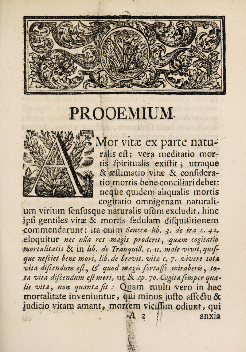 Mor vita: ex parte natu- ralis eft; vera medicatio mor¬ tis fpirituaiis exiftit ■, utraque &{®fl:imatio jvitae & confidera- tio mortis bene conciliari debet: neque quidem aliqualis mortis cogitatio omnigenam naturali¬ um virium fenfusque naturalis ufiim excludit, hinc ipfi gentiles vitse & mortis fedulam difquifitkmem ■commendarunt: ita enim Seneca hb. j. de ira c. 42., eloquitur nec ulU res magis proderit, -quam cogitatio ■Mortalitatis Si in Itb. de Tr an quili. -c. 11. male vivit, quifi- que nefciet bene mori, Itb. de brevit. vita c. 7. vivere tota, vita difcendum efiquod magis fortaffe miraberis, to¬ ta vita difcendum efi meri, llt & cp. jo. Cogita fiemper qua¬ lis vita, non quanta fit : Quam multi vero in .hac mortalitate inveniuntur, qui minus jufto afFefludc judicio vitam amant, mortem viciflim odiunt, qui *& z j' ‘ anxia