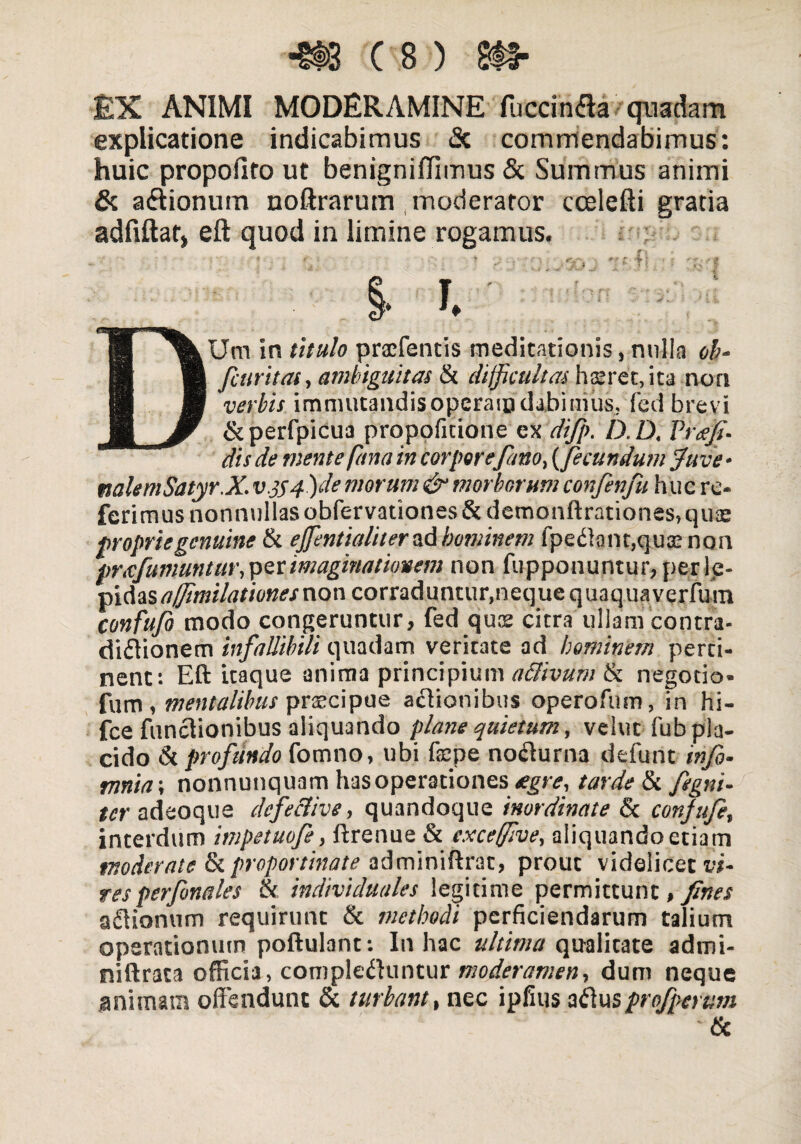 £X ANIMI MODERAMINE fuccinaa quadam explicatione indicabimus <Sc commendabimus: huic propofiro ut benigniffimus & Summus animi & aaionum noftrarum moderator ccelefti gratia adfiftat, eft quod in limine rogamus. DUm in titulo praffentis meditationis, nulla ob- /curitas, ambiguitas & difficultas h$ret, ita non verbis immutandis operam dabimus, fed brevi dkperfpicua propoficione ex difip.D.D. Vre;fi¬ dis de mente /ana in corpore fimo, (fecundum fave- nalemSatyr.X. v.jS4)de morum & morborum confienfiu huc re¬ ferimus nonnullas obfervationes&demonftrationes.quse proprie genuine & effentialiter ad hominem fpedtant.qus non prxfiumuntur, per imaginationem non fupponuntur, per le¬ pidas ajfimilationesnon corraduntur,neque quaquaverfum confufit modo congeruntur, fed qus citra ullam contra- didtionem infallibili quadam veritate ad hominem perti¬ nent: Eft itaque anima principium aclivum & negotio¬ lum , mentalibus praecipue actionibus opero fu m, in hi- fce functionibus aliquando plane quietum, vehit fub pla¬ cido & profundo fomno, ubi fepe nocturna defunt infb- mnia\ nonnunquam has operationes <egr<?,/tfnjV & fiegni- tcr adeoque dc/ecUve, quandoque inordinate & confufie, interdum impetuofe, ftrenue & exceffive, aliquandoetiam moderate & proportinate adminiftrat, prout videlicet vi¬ tes perfonales & individuales legitime permittunt, fines adtionum requirunt & methodi perficiendarum talium operationum poftulant: In hac ultima qualitate admi- niftrata officia, compledtuntur moderamen, dum neque animam offendunt & turbant, nec ipfius adtus profiperum 'tx