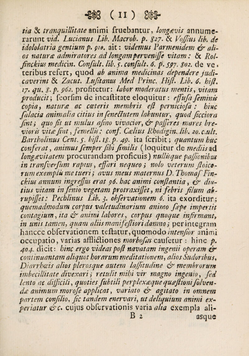 tia & tranquillitate animi fruebantur, long&vis annume¬ rarunt vid. Lucianus Lib. Macrob. />. & Vojfius lib. de idololatria gentium p. pie. ait: videmus Parmenidem & alt¬ os naturae admiratores ad longampervenifie vitam: & Rot- finckius mediem. Confult. lib. 5. confult. 6. p. 597. 802. de ve. teribus refert, quod ab anima medicinas dependere judi¬ caverint & Zacut. Lufit antis Med Prine. Hifl. Lib. 6. hift. /7. qu. 8- p> pfe- profitetur: labor moderatus mentis, vitam producit; feorfim de incaftitate eloquitur: feminis copia, natura ac cceteris membris efl perniciofa : bine falacia animalia citius in feneflutem labuntur, quod fcciora fmti quo fit ut mulus afino vivacior, & p a fieres mares bre¬ vioris vitee fint, femellis: conf Ceelius Rhodigin. lib. 20. c.ult. Bartholinus Cent.p• bifi.is.p. 4?. ita feribit; quantum huc conferat, animus Jeniper fibi fimilis (loquitur de mediis ad longaevitatem procurandam proficuis) nullis que pajficnibus in tranfiverfium raptus, efiari nequeo; »0/0 veterum fioieo¬ rum exemptu me tueri', avus meus maternus D. Tbomaf Fin- ckius annum ingrejjiu erat p6. hac animi conflantia, cT1 vitam infenio vegetam protraxi]]et, ni febris filum ab- rupifiet: Pecblinus Lib. 3. obfiervatwnem 6. ita exorditur; quemadmodum corpus valetudinarium animo fiepe impertit contagium, ita & animi labores, corpus quoque infirmant, in unis tamen, quam aliis manifefiior i damno perintegram hancce obfervationem teftatur,quomodo intenfior animi occupatio, varias afflictiones morbofias caufetur : hinc />. 404.. dicit: hinc ergo videas poft navatam ingenii operam & continuantam aliquot horarum meditationem, alios Sudoribus, Diarrhoeis alios plerosque autem laffitudine & membrorum imbecillitate divexariretulit mihi vir magno ingenio, fied lento ac difficili, quoties fubtili perplexaque qucejhomfiolven- da animum morofie applicat, variato & agitato in omnem partem confilto, fic tandem enervari, ut deliquium animi ex¬ periatur &c. cujus obfervationis varia aha exempla ali- B z asque