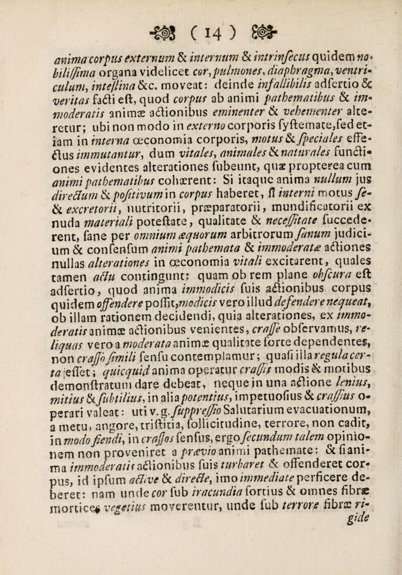 •M C14 ) anima corpus externum &t internum & intrinfecus quidem «a* biliffma organa videlicet cor,pulmones, diaphragma,ventri¬ culum, inte/linaScc. moveat: deinde infallibilisadfcrtio8c veritas fa<5ti eft, quod corpus ab animi patbematibtts & im¬ moderatis animae asionibus eminenter & vehementer alte¬ retur; ubi non modo in externo corporis fyftemate,fed et¬ iam in interna oeconomia corporis, motus&fpeciales effe¬ rtus immutantur, dum vitales, animales & naturales functi¬ ones evidentes alterationes fubeunt, quseproptereacum animipatbematilms cohaerent: Si itaque anima nullum jus directum & pofttivumm corpus haberet, fl interni^ motus fe¬ to, excretorii, nutritorii, praeparatorii, mundificatorii ex nuda materiali poteftate, qualitate & necefftate fuccede- rent, fane per omnium <equorum arbitrorum//war« judici¬ um & confenfum animi pathemata & immoderata aftiones nullas alterationes in oeconomia vitali excitarent, quales tamen aclu contingunt; quam ob rem plane obfcura eft adfertio, quod anima immodicis fuis asionibus corpus quidem offendere pofljt}niodic'ts vero illud defendere nequeat, ob illam rationem decidendi, quia alterationes, ex itnmo- deratismimts nclionibus venientes, craff obfcrvanms, re¬ liquas vero a moderata animae qualitate torte dependentes, non crafjbfimili fenfu contemplamur; quafi illaregulacer- ta reflet; qukquidanima operatur craffs modis & motibus demonftratum dare debeat, neque in una asione lenius, mitius &fubtilius, in alia potentius, impetuofius & craffus o- perari valeat: uti v.g.fuppre/fo Salutarium evacuationum, a metu, angore, triftitia, foHicitudine, terrore, non cadit, in modofiendi, in crajjos fenfus, evgo fecundum talem opinio¬ nem non proveniret a praevio animi pathemate; & fi ani¬ ma immoderatis asionibus fuis turbaret & offenderet cor¬ pus, id ipfum active & dire cie, imo immediate perficere de¬ beret: nam underar fub iracundia fortius & omnes fibra mortice# vegetius moverentur, unde fub terrore fibrae ri-