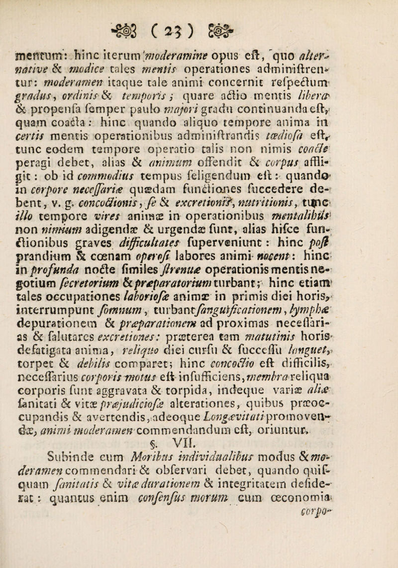 *§t>3 C 25 ) ^ mentum : hinc iterum 'moderaram* opus eft, quo alter* native & modice tales mentis operationes adminiftren* tur: moderamen itaque tale animi concernit refpeftunv gradus, ordinis 8$ temporis j quare adiio mentis liberer & propenfa femper paulo majori gradu continuanda eft, quam coadla : hinc quando aliquo tempore anima hi certis mentis operationibus adroimftrandis tcediofa efty tunc eodem tempore operatio talis non nimis concie peragi debet, alias & animum offendit &■ corpus affli¬ git : ob id commodius tempus feligendum eft: quando» io corpore neccjfarite qussdam functiones fuccedere de¬ bent, v. g. concvcltonis, fi & excretionr?\ nutrit Ionis, tupc illo tempore vires animes in operationibus mentalibus> non nimium adigenda? & urgendas funt, alias hifce fun- flionibus graves difficultates fuperveniimt: hinc poji prandium & coenam opnoji labores animi mutent: hinc in profunda node fimiles Jlrentue operationis mentis ne¬ gotium fecretorium & praeparatorium turbant; hinc etiam5 tales occupationes laboriofie anima? in primis diei horis> interrumpunt fotnnum, turbantfanguificationem>fympb& depurationem & praeparationem ad proximas neceffari- as & falutares excretimes: pra?terea tam matutinis horis- defatigata anima, reliquo diei curfu & fucccffu lmguetr torpet & debilis comparet; hinc concoclio eft difficilis,- nece ffa r i u s corporis motus e ft in fu ffi c i e n s, rnembraxeX i q ua corporis funt aggravata & torpida, incteque variae ali& Canitati & vitoeprajudickfe alterationes, quibus praeoc¬ cupandis & avertendis, adeoque Longaevitati promo ven- diC; animi moderamen’commendandum eft, oriuntur. 5. VIL Subinde cum Moribus individua/ibus modus &c mo¬ deramen commendari& obfervari debet, quando quif- quam fimitatis & vitee dura tionem & integritatem de fide¬ rat ^ quantus enim covfcnfus morum cmn oeconomia* GorpQ-