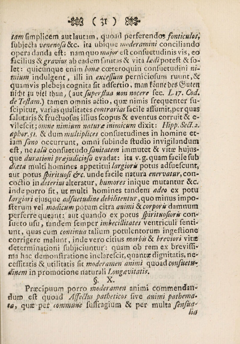 tawfimplicem auclautam, quoad perferendos/onticuloff fubjetfa venenofatkc. ita ubique moderamini conciliando opera danda eft: nam quo major eflconfuetudinis vis, eo facilius k gravius ab eadem finitas &i vita l&dipotefl & fo*> lec: quicunque enim bonee coeteroquin confuetudini ni¬ mium indulgenc, illi in excejjiim perniciofum ruunt,St quamvis plebeja cognita fit adfertio, fticitl fonne bc$ ©utett nicbt ju »kl tl)uil/ (aut fupcrflua non nocere fec. L iy* Cod• de Teftarnl) tamen omnis adtio, quae nimis frequenter fu- fcipitur, varias qualitates contrarias facite aflumit, per quas falucaris&fructuofus illius fcoptTs& eventus corruit & e- vilefcit; omne nimium natura inimicum dixit: Hipp. Secl,2a fiphor.$L & dum multiplices confuetudines in homine et¬ iam fano occurrunt, omni fubinde Audio invigilandum eft, netalk confuetudojanitatem immutet & vitse hujus- que durationiprajudiciofa evadat: ita v. g.quam facilefub diata multi homines appetitui largioris potus adfuefcunt3 aut potus jpirituof &c. unde facile natura enervaturaeon- coclio i\\ deterius alteratur, humores \n\quQ mutantur &c indeporro fit, ut multi homines tandem adeo ex potu largiori ejusque adfuetudine debilitentur^quo minus impo- fierum vel modicum potum citra animi corporis damnum perferre queant: aut quando ex potus Jpirituoforkcon» fueto ufu y tandem femper imbecillitates ventriculi fenti- unt, quas cum continua talium potulentorum ingeftione corrigere malunt, inde vero citius morbis & breviori vitae determinationi fubjiciuntuf: quam ob rem ex breviffi- ma hac demonftratione inclarefcit, quantae dignitatis, ne- ceflitatis & utilitatis fic moderamen animi quoad Qonfucttb dinem in promotione naturali Longaevitatis* §. X. Praecipuum porro moderamen animi commendati* dum eft quoad Ajfeclm patheticos fi-ve animi pathema• ta, quae per commune fuflragium & per multa fenfua* lies