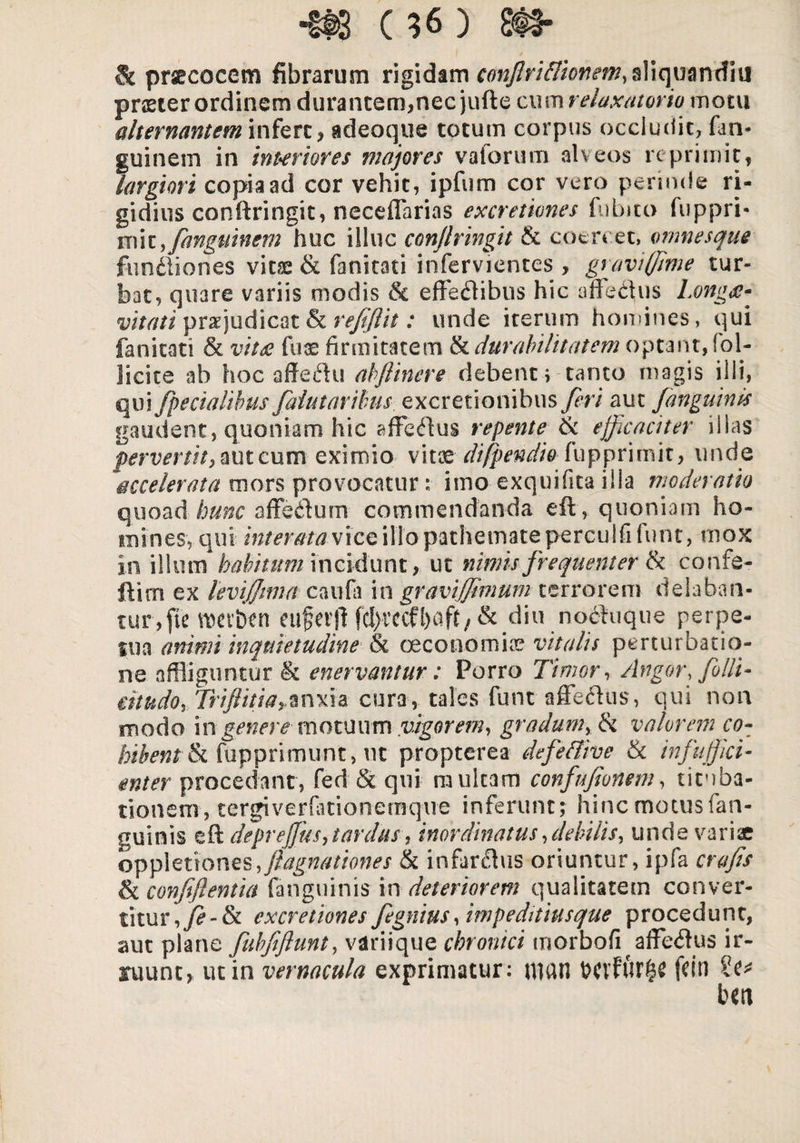 & praecocem fibrarum rigidam C0n/2riflionem,$Yiqmndiu praeter ordinem d lirantem,nec jufte cum relaxatorio motu alternantem infert , adeoque totum corpus occludit, fan- guinem in interiores majores valorum alveos reprimit, largiori copia ad cor vehit, ipfum cor vero perinde ri¬ gidius conftringit, neceflarias excretiones fubito fuppri- miy fanguinem huc illuc conflringit & coercet, omnesque fundliones vitae & fanitati infervientes , graviffime tur¬ bat, quare variis modis & effectibus hic affeCtus Long<e- vitati pjudicat & r efflit: unde iterum homines, qui fanitati & vitee fuae firmitatem & durabilitatem optant, fol- licite ab hoc affeftu abflinere debente tanto magis illi, qui [pedalibus faiutaribus excretionihus feri aut /anguinis gaudent, quoniam hic afFeCtus repente & efficaciter illas pervertit eximio vitae difpendio fuppritnit, unde accelerata mors provocatur :■ imo exquifita illa moderatio quoad hunc affectum commendanda eft, quoniam ho¬ mines, qui intemtaviceillopathemateperculfifunt, mox in illum habitum incidunt, ut nimis frequenter & confe- ftirn ex levi/Jima caufa in gravijjimum terrorem delaban¬ tur, fle wctbcn cuferjf fcl>vccfl)aft, & diu nodfuque perpe¬ lli a animi inquietudine & oeconomias vitalis perturbatio¬ ne affliguntur & enervantur: Porro Timor, Angor, folli- eitudo, Triftitiarmxia cura, tales funt affe&us, qui non modo \ngenere- motuum yigorem, gradum, & valerem co¬ hibent & fupprimunt, ut propterea defeffive & infuffki- enter procedant, fed & qui multam confufionem, tituba¬ tionem, tergiverfationeraque inferunt; hinc motus fan- guinis eft deprejfus, tardus, inordinatus [debilis, unde variae opptenones, [agnationes & infarsus oriuntur, ipfa crafis & confiflentia (anguinis in deteriorem qualitatem conver¬ titur , fe - & excretiones fegnius, impeditius que proced u n t, aut plane fubfiftunt, variique chronici tnorbofi affe<3us ir¬ ruunt, ut in vernacula exprimatur: U1UU WvfitF|e fdn