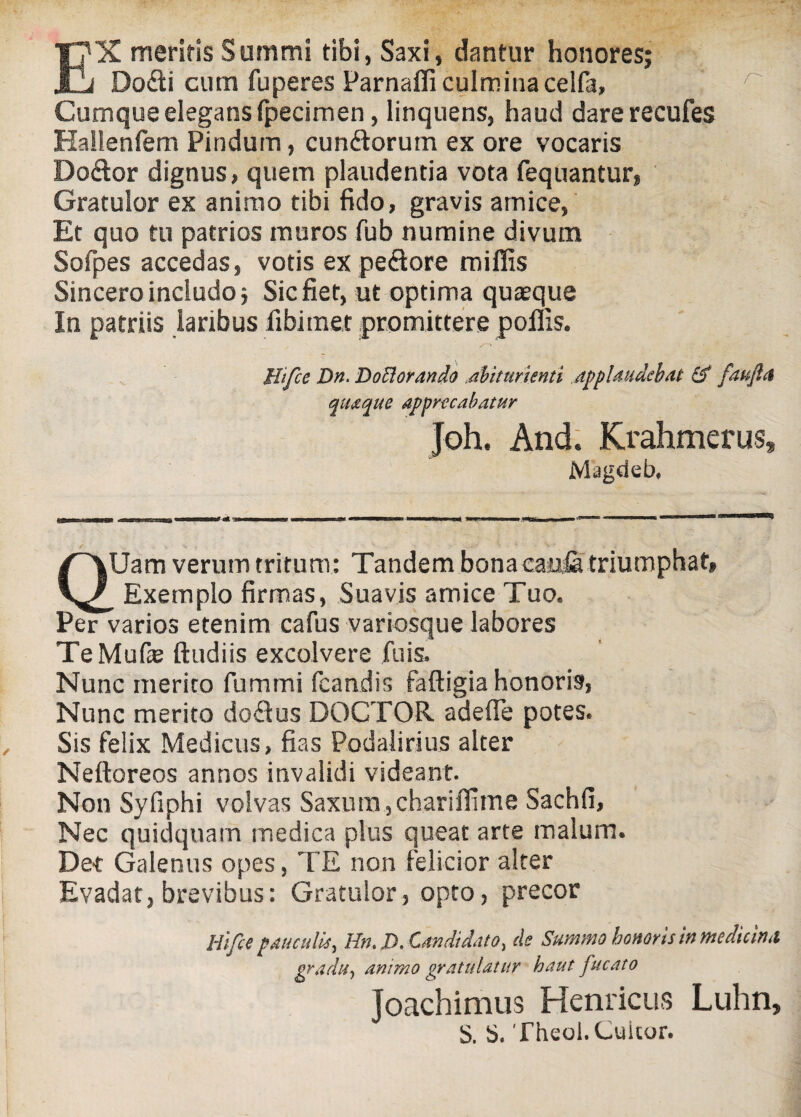 EX meritis Summi tibi, Saxi, dantur honores; Dodi cum fuperes Parnaffi culmina celfa, Cumque elegans fpecimen, linquens, haud dare recufes Hallenfem Pindum, eundorum ex ore vocaris Dodor dignus, quem plaudentia vota fequantur, Gratulor ex animo tibi fido, gravis amice, Et quo tu patrios muros fub numine divum Sofpes accedas, votis ex pedore miliis Sincero includo; Sic fiet, ut optima quaeque In patriis laribus libi met promittere poliis. Hifce Dn. Deflorando dbiturienti applaudebat & faufla quaque apprecabatur Joh. And. Krahmerus, Magdeb, QUam verum tritum: Tandem bona caula triumphat, _ Exemplo firmas, Suavis amice Tuo. Per varios etenim cafus variosque labores TeMuOe ftudiis excolvere fu is. Nunc merito fumtni fcandis faftigia honoris, Nunc merito dodus DOCTOR adefle potes. Sis felix Medicus, fias Podalirius alter Nelloreos annos invalidi videant. Non Syfiphi volvas Saxum, chariflime Sachfi, Nec quidquam medica plus queat arte malum. Det Galenus opes, TE non felicior alter Evadat, brevibus: Gratulor, opto, precor Hifce pauculis, Hn. D. Candidato, de Summo honoris in medicina gradu, animo gratulatur haut fucato Joachimus Hernicus Luhn, S. Theol.Cuicur.