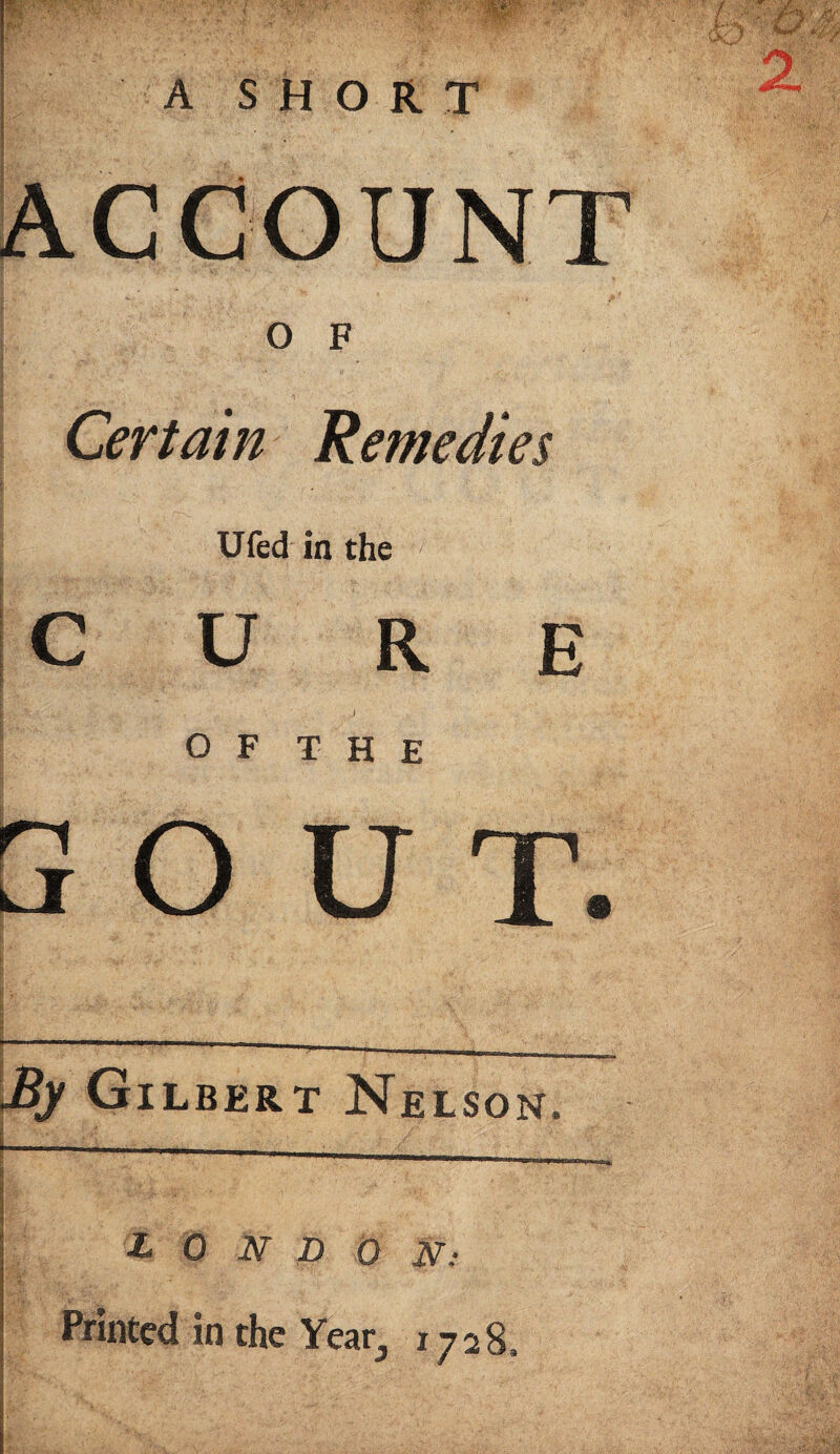 ACCOUNT OF Certain Remedies Ufed in the CURE I ►V: •* , ‘ .. ' * I ; . ' j o F T H E 3 O U T. |l| \$£ • V*--. V.T • V ^ \ ■------— -By Gilbert Nelson. I • ■ /■ .. /' LONDON; Printed in the Year,, 1728.
