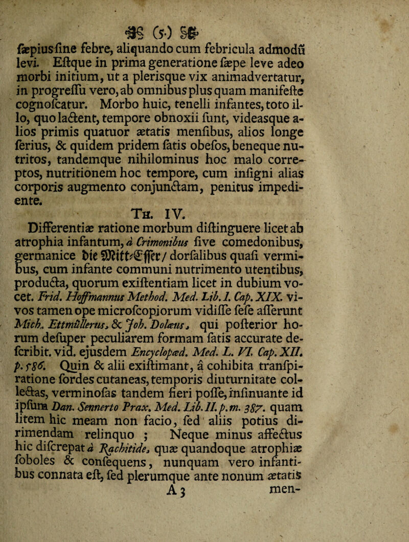 m (5-) §# faepiusfine febre, aliquando cum febricula admodu levi. Eftquein prima generatione faepe leve adeo morbi initium, ut a plerisque vix animadvertatur, in progreffu vero, ab omnibus plus quam manifefte cognofcatur. Morbo huic, tenelli infantes, toto il¬ lo, quo la&ent, tempore obnoxii funt, videasque a- lios primis quatuor aetatis menfibus, alios longe ferius, & quidem pridem fatis obefos, beneque nu¬ tritos, tandemque nihilominus hoc malo corre¬ ptos, nutritionem hoc tempore, cum infigni alias corporis augmento conjun&am, penitus impedi¬ ente. Th. IV. Differentiae ratione morbum diflinguere licet ab atrophia infantum, d Crimmilus five comedonibus, fermanice bte 9J?ift*€f]er/ dorfalibus quafi vermi- us, cum infante communi nutrimento utentibus, produ&a, quorum exiftentiam licet in dubium vo¬ cet. Frid. Hoffmannus Method. Med. Lib.l. Cap.XIX. vi- vos tamen ope microfcopjorum vidiffe fefe afferunt Mich, EttmUUerm, & Job. Dolatis, qui pofterior ho¬ rum defuper. peculiarem formam fatis accurate de- fcribit. vid. ejusdem Encyclopted. Med. L. VI Cap. XII. p. f8d. Quin & alii exiftimant, a cohibita tranfpi- ratione fordes cutaneas, temporis diuturnitate col- leftas, verminofas tandem fieri pofle, infinuante id ipfum Dan. Sennerto Prax. Med. Ltb.II. p.m. 387. quam litem hic meam non facio, fed aliis potius di¬ rimendam relinquo ; Neque minus affectus hic difcrepat d Rachitide, quae quandoque atrophiae foboles & confequens, nunquam vero infanti¬ bus connata eft, fed plerumque ante nonum aetatis A 3 men-