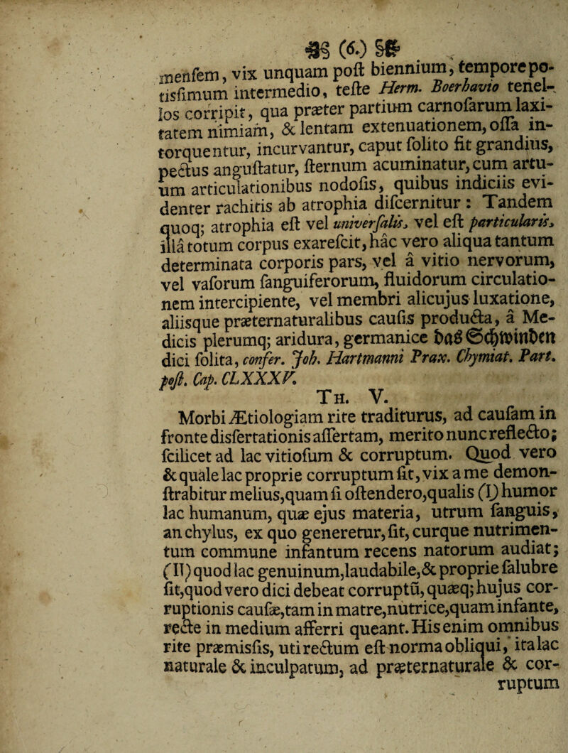 ixienfem, vix unquam poft biennium, tempore po- tisfimum intermedio, tefte Herm. Boerhavto tenel¬ los corripit, qua praeter partium carnolarum laxi¬ tatem nimiam, & lentam extenuationem, olla in¬ torquentur, incurvantur, caput folito fit grandius, pefitus anguftatur, fternum acuminatur, cum artu¬ um articulationibus nodofis, quibus indiciis evi¬ denter rachitis ab atrophia difcernitur: Tandem S- atrophia elt vel iimverjeiltsj vel elt pecrtictileirts» itum corpus exarefcit,hac vero aliqua tantum determinata corporis pars, vel a vitio nervorum, vel vaforum fanguiferorum, fluidorum circulatio¬ nem intercipiente, vel membri alicujus luxatione, aliisque praeternaturalibus caulis producta, a Me¬ dicis plerumq; aridura, germanice ©d)ttnnt>Ot dici folita, confer, foh. Hartmanni Prax. Chymiat. Part. fejl. Cap. CLXXXV. tTtt \t Morbi .Etiologiam rite traditurus, ad caufam in fronte disfertationis afler tam, merito nunc reflefto; fcilicet ad lac vitiofum & corruptum. Quod vero & quale lac proprie corruptumfit,vixame demon- ftrabitur melius,quam fi oftendero,qualis (\) humor lac humanum, quae ejus materia, utrum languis, an chylus, ex quo generetur, fit, curque nutrimen¬ tum commune infantum recens natorum audiat j (11) quod lac genuinum,laudabile,& proprie falubre fit,quod vero dici debeat corruptu, quaeq; hujus cor¬ ruptionis caulae,tam in matre,nutrice,quam infante, recte in medium afferri queant. His enim omnibus rite praemisfis, udredtum eft norma obliaui, ita lac naturale & inculpatum, ad prsternaturale & cor¬ ruptum r