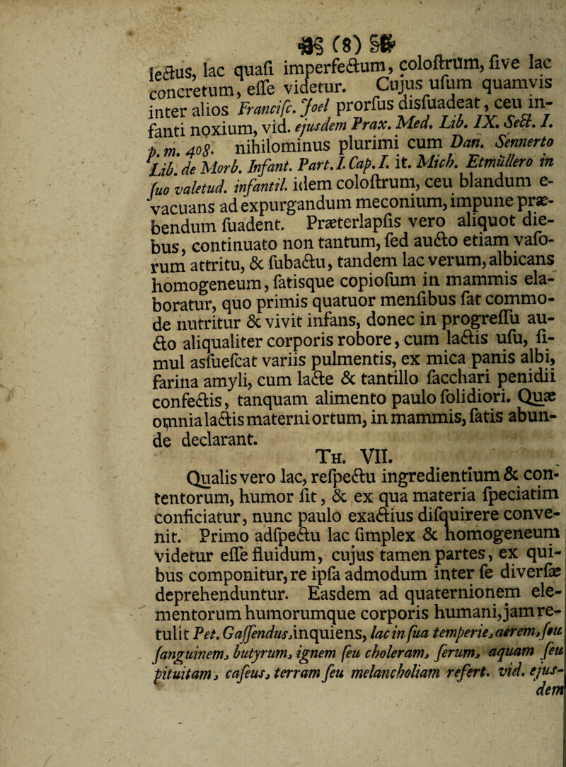 «j3§(8)§# ieflus, lac quaft imperfe£tum, coloftrum, five lac concretum, efle videtur. Cujus ufum quamvis inter alios Francifc.joel prorfus disfuadeat, ceu in¬ fanti noxium, vid. ejusdem Prax. Mea. Lib. IX. oect. 1. D m. 408. nihilominus plurimi cum Dati. Semerto Lib 'de Morb. Infant. Part.I.Cap.I. it. Mich. Etmullero m fuo ‘valetud. infantil. idem coloftrum, ceu blandum e- vacuans ad expurgandum meconium, impune prae¬ bendum fuadent. Pneterlapfis vero aliquot die¬ bus continuato non tantum, fed aucto etiam vafo- rum attritu, & fiibadu, tandem lac verum, albicans homogeneum, fatisque copiofum in mammis ela¬ boratur, quo primis quatuor menfibus fat commo¬ de nutritur & vivit infans, donec in progrefiii au- <fto aliqualiter corporis robore, cum la&is ufu, fi- mul asfuefcat variis pulmentis, ex mica panis albi, farina amyli, cum latte & tantillo facchari penidii confeftis, tanquam alimento paulo folidiori. Quas opmia laciis materni ortum, in mammis, fatis abun¬ de declarant. Th. VII. Qualis vero lac, refpectu ingredientium & con¬ tentorum, humor fit, & ex qua materia fpeciatim conficiatur, nunc paulo exa&ius difquirere conve¬ nit. Primo adfpe&u lacGmplex & nomogeneum videtur efle fluidum, cujus tamen partes, ex qui¬ bus componitur, re ipfa admodum inter fe di ver fas | deprehenduntur. Easdem ad quaternionem ele¬ mentorum humorumque corporis humani, jam re-1 tulit Pet. Gafendus, in qu i e ns, lacinfua temperie,aerem,ftu fanguinem, butyrum, ignem (eu choleram, ferum, aquam feu pituitam, cafeus, terram feu melancholiam refert. vid. ejus¬ dem