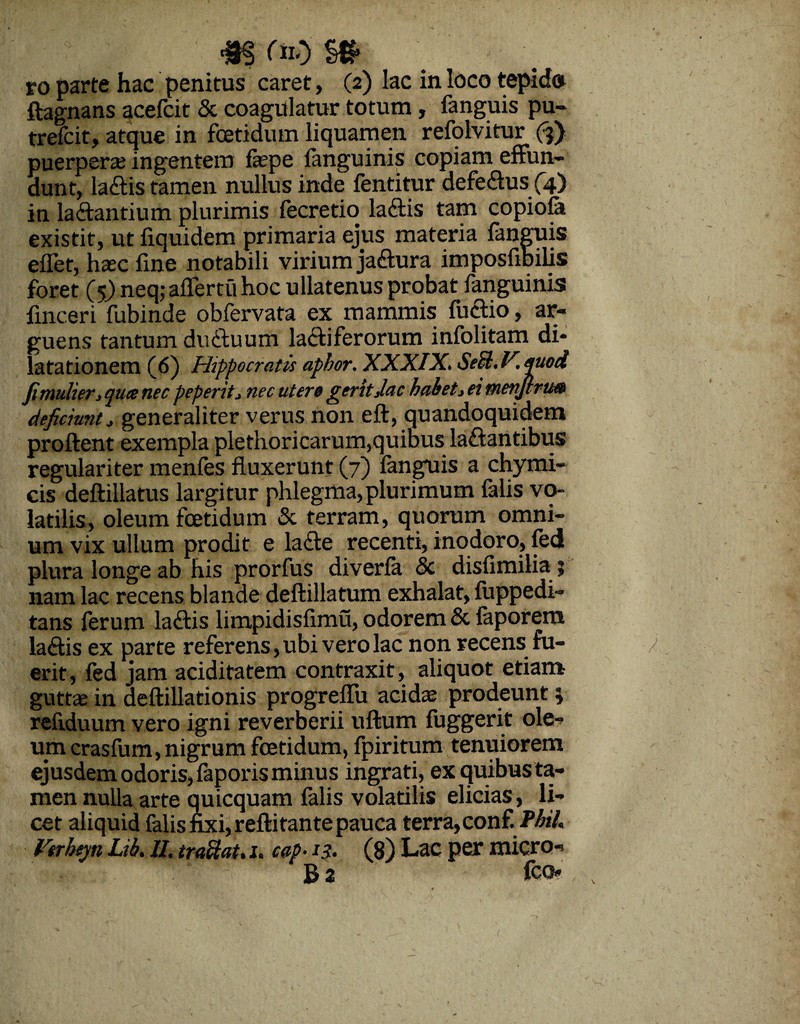 m <*$ m ro parte hac penitus caret, (2) lac in loco tepida ftagnans acefcit & coagulatur totum, fanguis pu- trefcit, atque in foetidum liquamen refolvitur (3) puerpera? ingentem fepe fanguinis copiam effun¬ dunt, laCtistamen nullus inde fentitur defeCtus (4) in lactantium plurimis fecretio laCtis tam copiofa existit, ut fiquidem primaria ejus materia fanguis eflet, haec fine notabili virium jaCtura imposfibilis foret ($) neq; aiTerru hoc ullatenus probat fanguinis fmceri fubinde obfervata ex mammis fuCtio, ar¬ guens tantum ductuum lactiferorum infolitam di¬ latationem (6) Hippocratis aphor. XXXIX. Seil.V.puod fimulier^ qute nec peperit* nec utere gerit Jac habet1 ei menjlru» deficiunt* generaliter verus non eft, quandoquidem proflent exempla plethoricarum,quibus la&antibus regulariter menfes fluxerunt (7) fanguis a chymi- cis deftillatus largitur phlegma, plurimum falis vo¬ latilis, oleum foetidum & terram, quorum omni¬ um vix ullum prodit e lacte recenti, inodoro, fed plura longe ab his prorfus diverfa <5c disfimiliaj nam lac recens blande deftillatum exhalat, fuppedi- tans ferum laftis limpidisfimu, odorem & faporera laCtis ex parte referens, ubi vero lac non recens fu¬ erit, fed jam aciditatem contraxit, aliquot etiam guttae in deflillationis progreflii acida? prodeunt 3 reflduum vero igni reverberii uftum fuggerit ole¬ um crasfum, nigrum foetidum, fpiritum tenuiorem ejusdem odoris, faporis minus ingrati, exquibusta- men nulla arte quicquam falis volatilis elicias, li¬ cet aliquid falis fixi, reftitante pauca terra, coni. PhiL Vtrheyn Lib. II. traftat. 1. cap■ 13. (8) Lac per micro-