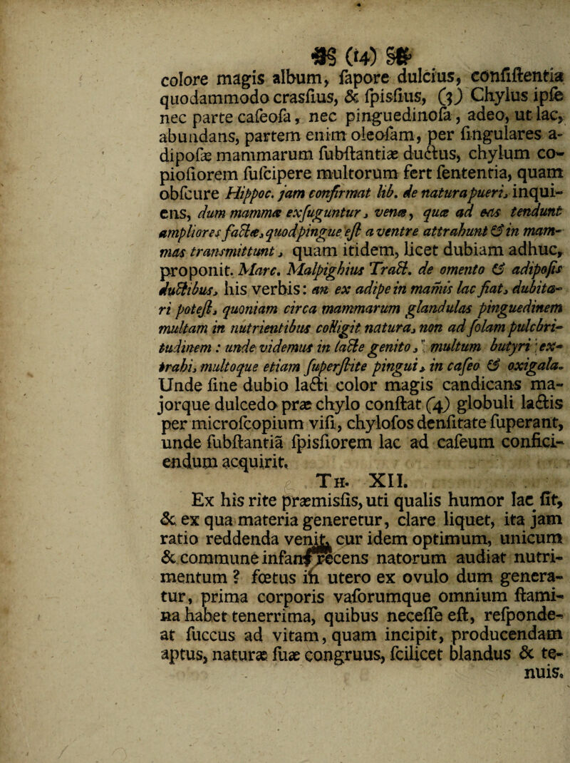 : «g(4)S* colare magis album, fapore dulcius, confiftentia quodammodo crasfius, & fpisfius, (?) Chylus ipfe nec parce cafeofa, nec pinguedinofa, adeo, ut lac, abundans, partem enim oleofam, per fingulares a- dipofe mammarum fubftantias ductus, chylum co- piofiorem fufcipere multorum fert fententia, quam obfcure Hippoc. jam confirmat lib. de natura pueri, inqui- ens, dum mamma exfuguntur, verne, qua ad eas tendunt ampliores fache, quod pingue ejl a ventre attrahunt 13 in mam¬ mas transmittunt, quam itidem, licet dubiam adhuc, proponit. Mare. Malpighius Trabi, de omento (3 adipofis duftibus, his verbis: an ex adipe in maniis lac fiat, dubita¬ ri potejl, quoniam circa mammarum glandulas pinguedinem multam in nutrientibus colligit natura, non ad folam pulchri¬ tudinem : unde videmus in lablegenito, * multum butyri;ex¬ trahi, multo que etiam fuperfiite pingui* in cafea 13 oxigala. Unde fine dubio la£bi color magis candicans ma- jorque dulcedo prae chylo conftat (4) globuli la&is per microfcopium vifi, chylofos denfitate fuperant, unde fubftantia fpisfiorem lac ad cafeum confici¬ endum acquirit, Th. XII. / r: * V Ex his rite pracmisfis, uti qualis humor lac fit, 5c ex qua materia generetur, clare liquet, ita jam ratio reddenda venit, cur idem optimum, unicum & commune infati^rScens natorum audiat nutri¬ mentum ? fcetus ifi utero ex ovulo dum genera¬ tur, prima corporis vaforumque omnium flami¬ na hahet tenerrima, quibus necefle eft, refponde- at fuccus ad vitam, quam incipit, producendam aptus, naturas fuae congruus, fcilicet blandus & te¬ nuis.