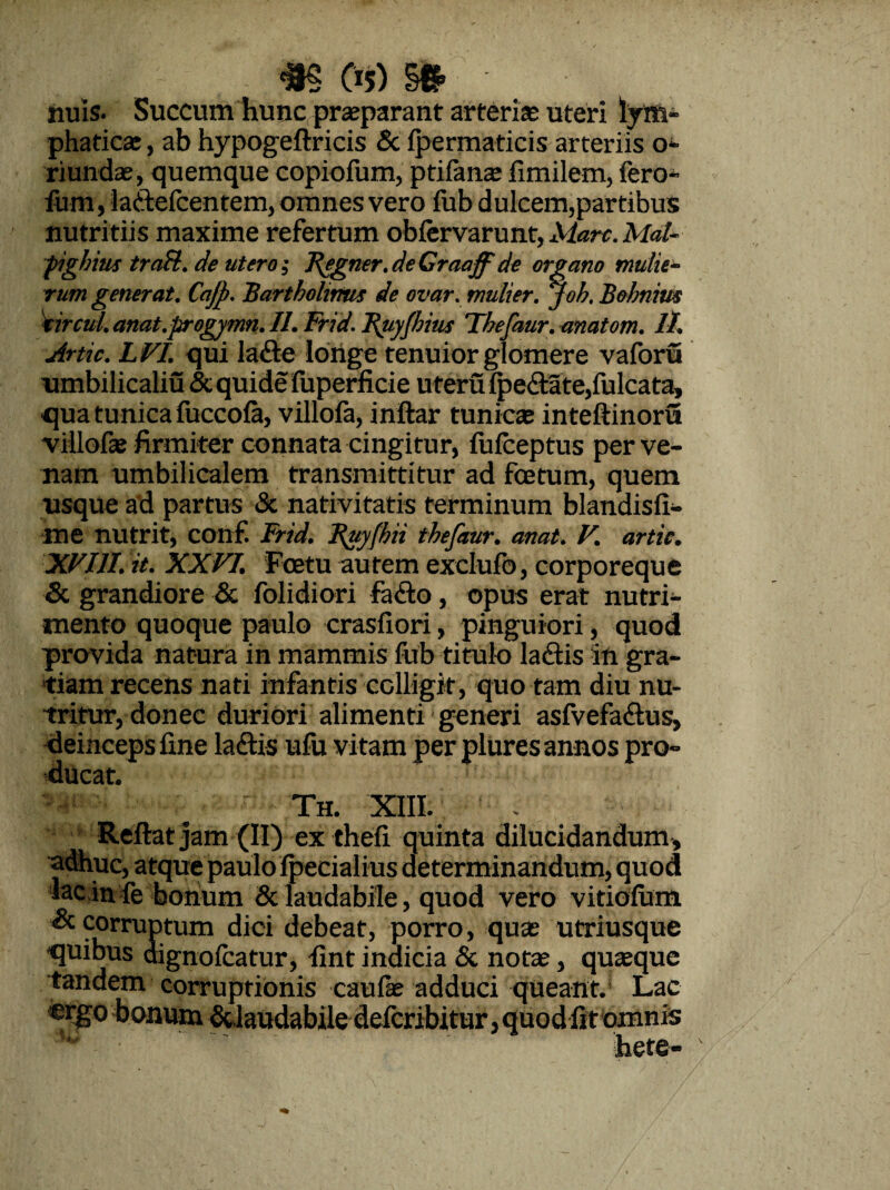 «5 C>5) » • nuis. Succum hunc, praeparant arterias uteri lym¬ phaticas , ab hypogeftricis & fpermaticis arteriis o- riundas, quemque copiofum, ptifanae fimilem, fero- fum, laffcefcentem, omnes vero fub dulcem,partibus nutritiis maxime refertum obfervarunt, Mare. Mal- pighius traH.de utero; Begner. de Craaffde organo mulie¬ rum generat. Cajj). Bartholinus de ovar. mulier, joh. Bohnim ttrcul. anat.progymn. II. Frid. Buyfhius Thefaur. anatom. It. Artic. LVI. qui larie longe tenuior glomere vaforu umbilicaliu &quide fuperficie uferu fpe£tate,fulcata, qua tunica fuccofa, villofa, inftar tunicas inteftinoru villofas firmiter connata cingitur, fufceptus per ve¬ nam umbilicalem transmittitur ad foetum, quem usque ad partus & nativitatis terminum blandisfi- me nutrit, conf. Frid. Buy(h ii thefaur. anat. V. artic. XVIII. it. XXVI. Foetu autem exclufb, corporeque & grandiore & folidiori fafto, opus erat nutri¬ mento quoque paulo crasfiori, pinguiori, quod provida natura in mammis fub titulo lariis in gra¬ tiam recens nati infantis colligit, quo tam diu nu¬ tritur, donec duriori alimenti generi asfvefa&us, deinceps fine laftis ufu vitam per plures annos pro¬ ducat, Th. XIII. Reflat jam (II) ex thefi quinta dilucidandum* adhuc, atque paulo fpecialius determinandum, quod lac in fe bonum & laudabile, quod vero vitiofum & corruptum dici debeat, porro, quas utriusque quibus dignolcatur, fint indicia & notae, quasque tandem corruptionis caufae adduci queant. Lac «rgo bonum &,laudabile deferibitur, quod fit omnis hete-