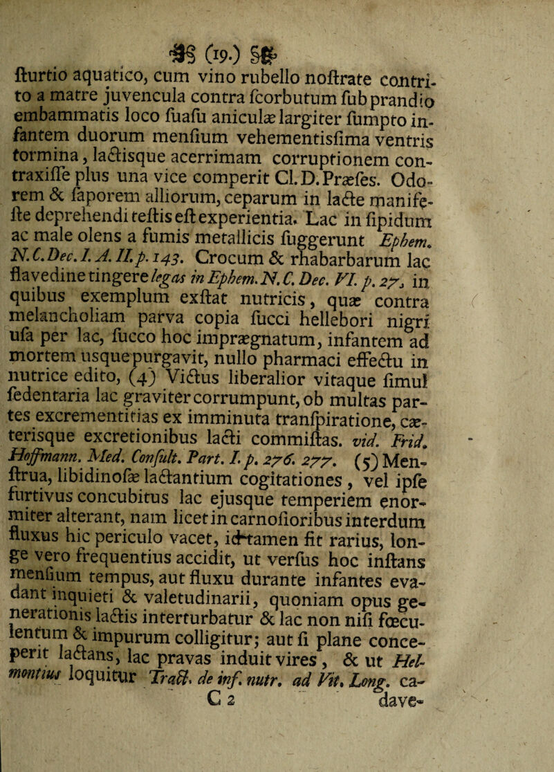 fturtio aquatico, cum vino rubello noftrate cojitri- to a matre juvencula contra fcorbutum fubprandio embammatis loco fualii aniculae largiter fumpto in¬ fantem duorum menfium vehementisfima ventris tormina, la&isque acerrimam corruptionem con- traxiffe plus una vice comperit Cl. D. Prasfes. Odo¬ rem & faporem alliorum, ceparum in larie manife- fte deprehendi refliseft experientia. Lac infipidum ac male olens a fumis metallicis fuggerunt Epbem. N. C. Dec. 1. A. II.p. 143. Crocum & rhabarbarum lac flavedine tingere inEphem.N.C. Dec. VI. p.27, in. quibus exemplum exftat nutricis, quas contra melancholiam parva copia fucci hellebori nigri ufa per lac, fucco hoc impraegnatum, infantem ad mortem usquepurgavit, nullo pharmaci effeftu in nutrice edito, (4) Vidlus liberalior vitaque fimul fedentaria lac gra vi ter corrumpunt, ob multas par¬ tes excrementitias ex imminuta tranfpiratione, cas- terisque excretionibus lacti commiftas. vid. Frid. Hoffmann, Med. Confult. Part. I. p. 276. 277. (5) Men- ftrua, libidinofas la&antium cogitationes , vel ipfe furtivus concubitus lac ejusque temperiem enor¬ miter alterant, nam licetincarnofioribus interdum fluxus hic periculo vacet, icHamen fit rarius, lon¬ ge vero frequentius accidit, ut verfus hoc inflans menfium tempus, aut fluxu durante infantes eva¬ dant inquieti & valetudinarii, quoniam opus ge¬ nerationis ladi s interturbatur & lac non nifi fcecu- ientum & impurum colligitur; aut fi plane conce¬ perit iadtans, lac pravas induit vires, & ut Hel- mmtw loquitur Trafl. de mf. mtr. ad Fit. Lmg. ca- C 2 dave»