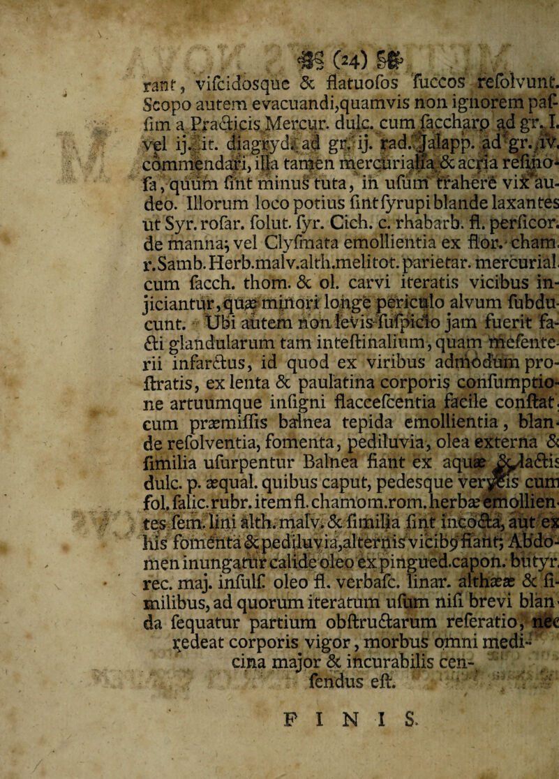 ranf, vifcidosque Sc ffatuofos fuccos refolvunt. Scopo autem evacuandi,quamvis non ignorem pafi fim a ^radicis Mercur. dulc. cumlaccharp ad gr, I. it *- onrW'^11 >*--i r? lolonn cld. .1^ vel ij. it. mv- commendari, illa tarpen mercurialia.& acria refiiio- fa, quum fint minus tuta, in ulutif traherS vi^au- deo. Illorum loco potius firttfyrupi blande laxantes ut Syr. rofar. folut. fyr. Cich. c. rhabarb. fl. perlicor. de manna; vel Clyfmata emollientia ex fior.cham r.Samb. Herb.malv.alth.melitot. parietar. mercurial, cum facch. thom. & ol. carvi iteratis vicibus in¬ jiciantur, qUfe minori longe periculo alvum fubdu- eunt. Ubi autem nonlevis-Mpido jam fuerit fa- di glandularum tam inteftinalium,quam mefente- rii infardus, id quod ex viribus admodum pro- ftratis, ex lenta & paulatina corporis confumptio- ne artuumque infigni flaccefcentia facile conftaf. cum praemiffis balnea tepida emollientia , blan¬ de refolventia, fomenta, pedituvia, olea externa & fimilia ufurpentur Balnea fiant ex aquae dulc. p. aequal. quibus caput, pedesque verjjSKs cum fol, falic-rubr. item fl. chamom.rom. herbae emollien¬ tes fem. lini ilthmialy; 5c fit*iil|at fint incoda, aut ex his fomenta&pedjluyia,alternis vicib^fiaiit; Afido- men inungatur calide oleo expirtgued.capon. btityr, rec. maj. infulf oleo fl. verbafe. linar, althaeae & fi- milibus, ad quorum iteratum ulum nifi brevi blan • da fequatur partium obftrudarum referatio, nec redeat corporis vigor, morbus qmni medi’ ■ cina major & incurabilis cen- fendus eft. ' : i ' PINIS.