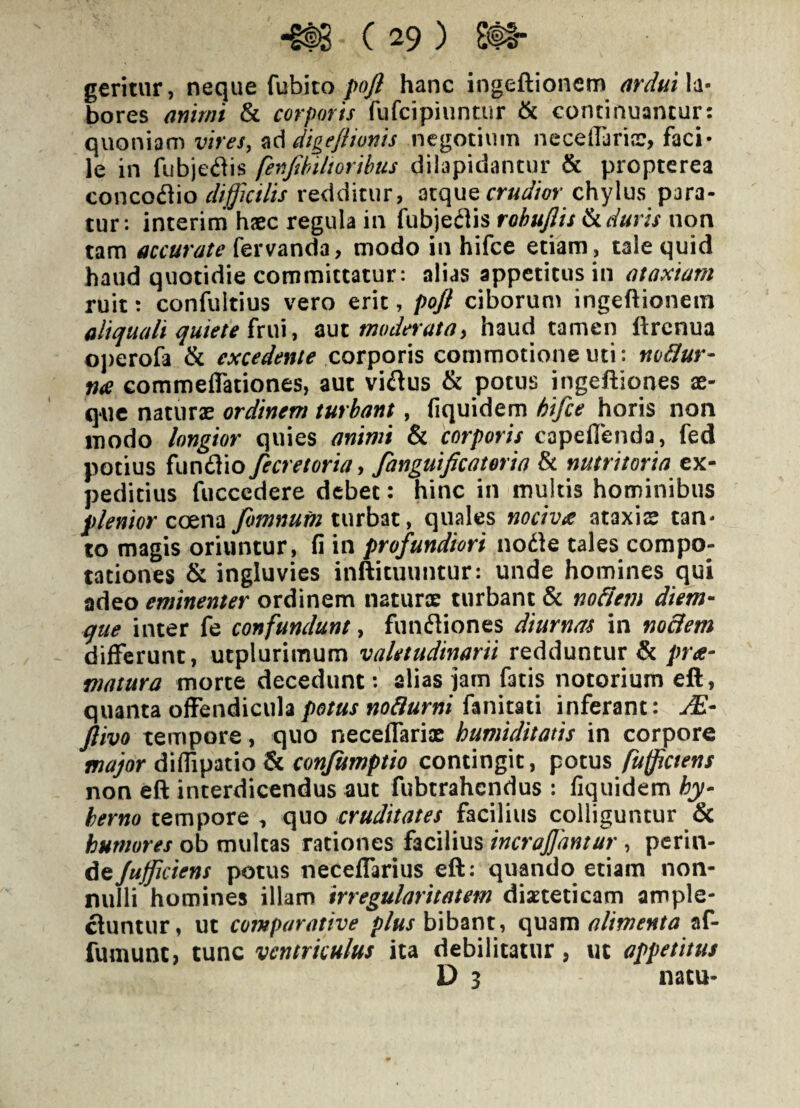 geritur, neque fubito/>0/? hanc ingeftionem^ Ia- bores animi & corporis fufcipiuntur ik continuancur: quoniam v/m, dige/iionis negotium neceildriic, faci¬ le in fubjeflis fer.Jihi It oribus dilapidantur & propterea concoflio difictlis redditur, atque chylus para¬ tur: interim h«c regula in fubjedis rohuflis k duris non tam accurate modo in hifce etiam, tale quid haud quotidie committatur: alias appetitus in ataxiam ruit: confultius vero erit, pojl ciborum ingeftionem aliquali quiete zui moderatay haud tamen llrcnua oi)erofa & excedente cox^ons commotione uti: no&ur- me commeflationes, aut villus & potus ingeftiones ae¬ que naturx ordinem turbant, fiquidem hifce horis non modo longior quies animi & corporis capeflenda, fed potius funflio fecretoria y fanguificateria & nutritoria ex¬ peditius fuccedere debet: hinc in multis hominibus coena fomnutn xwxh^t, quales nocivee ataxis tan¬ to magis oriuntur, fi in profundiori nodle tales compo¬ tationes & ingluvies inftituuntur: unde homines qui adeo eminenter ordinem naturae turbant & nodem diem¬ que inter fe confundunt, funfliones diurnas in nodem differunt, utplurimum valetudinarii redduntur & pree- matura morte decedunt: alias iam fatis notorium eft, quanta offendicula potus nodurni fanitaii inferant: M- ftivo tempore, quo neceffarix humiditatis in corpore major confumptio contingit, potus fuffictens non eft interdicendus aut fubtrahendus : fiquidem hy- herno tempore, qvio cruditates facilius colliguntur & humores ob multas rationes facilius incrajjantur , perm- dt/afficiens potus neceffarius eft: quando etiam non¬ nulli homines illam irregularitatem dixteticam ample¬ ctuntur, ut comparative /;/«r bibant, i\mxxi alimenta af- fumunt, tunc ventriculus ita debilitatur, ut appetitus D 3 natu-