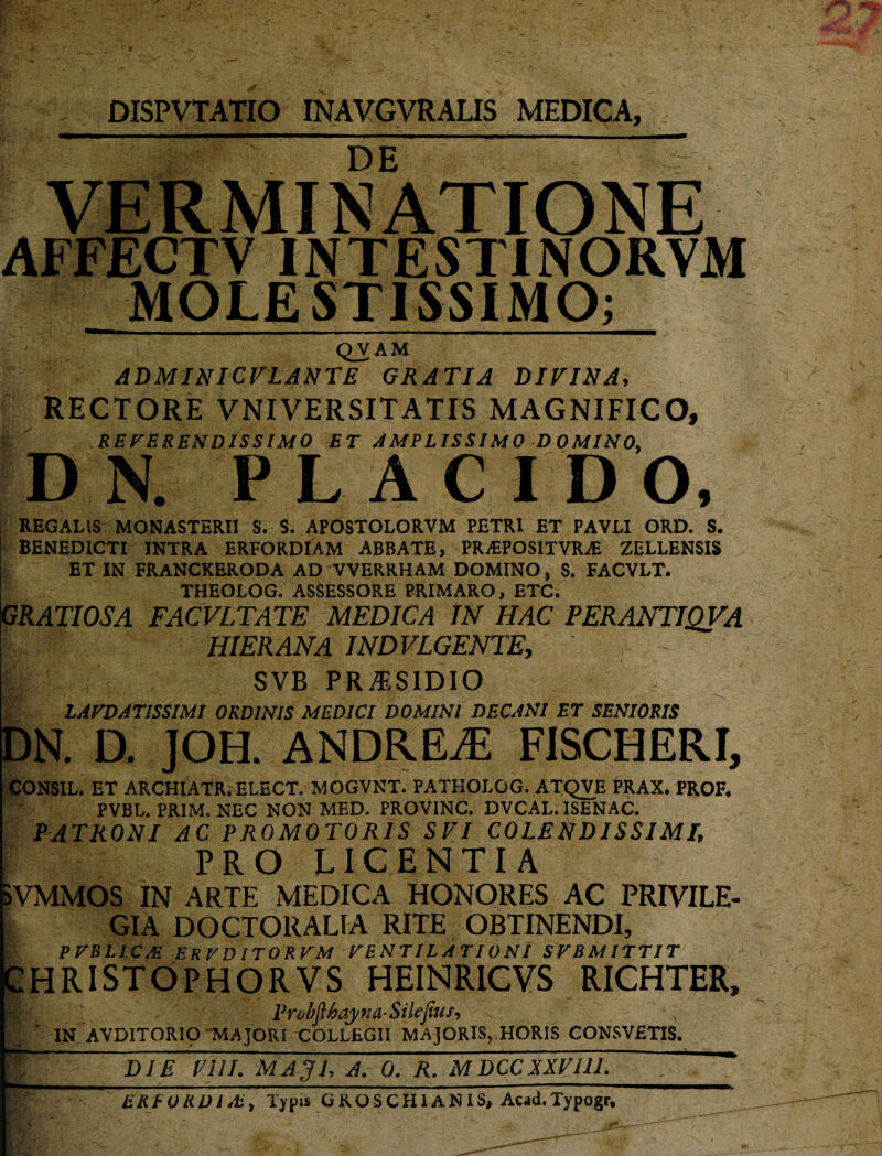 DISPVTATIO INAVGVRALIS MEDIGA, DE VERMINATIONE AFFECTV IN TESTI NORVM MOLESTISSIMO; QVAM ADMINICVLANTE GRATIA DIVINA, RECTORE VNIVERSITATIS MAGNIFICO, REVERENDISSIMO ET AMPLISSIMO D OMINO, D N. PL AC I DO, REGALIS MONASTERII S. S. APOSTOLORVM PETRI ET PAVLI ORD. S. BENEDICTI INTRA ERFORDIAM ABBATE, PRAiPOSITVRAi ZELLENSIS ET IN FRANCKERODA AD VVERRHAM DOMINO, S. FACVLT. THEOLOG. ASSESSORE PRIMARO, ETC. GRATIOSA FACVLTATE MEDICA IN HAC PERANTIQVA HIER ANA IND VLGENTE, SVB PRA.SIDIO LAVDATISS1MI ORDINIS MEDICI DOMINI DECANI ET SENIORIS DN. D. JOH. ANDREiE FISCHERI, CONSIL. ET ARCHIATR. ELECT. MOGVNT. PATHOLOG. ATQVE PRAX. PROF. PVBL. PRIM. NEC NON MED. PROVINC. DVCAL. ISENAC. PATRONI AC PROMOTORIS SVI COLENDISSIMI, PRO LICENTIA aVMMOS IN ARTE MEDICA HONORES AC PRIVILE¬ GIA DOCTORALIA RITE OBTINENDI, PVBLI.CA! ERV D ITOR VM VENTILATIONI SVBMITTIT CHRISTOPHORVS HEINRICVS RICHTER, Probfthqyna-Sile fias IN AVDITORIO 'MAJORI COLLEGII MAJORIS, HORIS CONSVETIS. ST;' DIE Vili. MAJL A. 0, R. MDCCXXVUL -- ZRFORDisb,Typis GROSCHIANIS, Acad.Typogr,