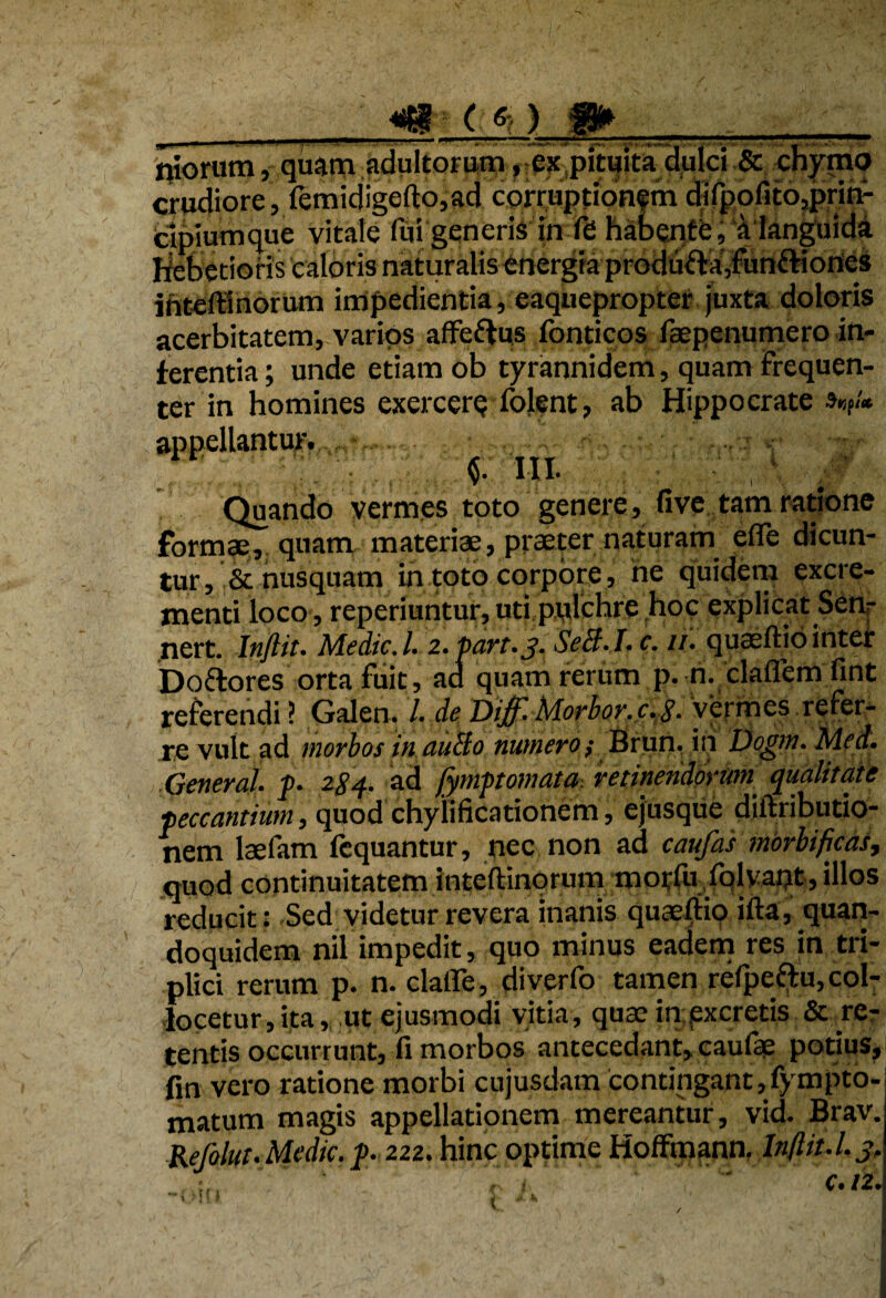 m-t*) ffr niorum, quam adultorum, cx pituita dulci & chymo crudiore, femidigefto,ad corruptionfm ijilpofitOjpnm cipiumque vitale fui generis in fd habentb, a languida Hebetioris caloris naturalis finergia produfta’,Funftioniei inteflinorum impedientia, eaquepropter juxta doloris acerbitatem, varios afFeftus fonticos faepenumcro in¬ ferentia ; unde etiam ob tyrannidem, quam Frequen¬ ter in homines exercere folent, ab Hippocrate V* Quando vermes toto genere, five tam ratione formae, quam materiae, praeter naturam efle dicun¬ tur, & nusquam in toto corpore, ne quidem excre¬ menti loco, reperiuntur, uti pidchre hoc explicat Sen- nert. Inftit. MedieJ. 2. Pan.3. SeB.I.c. //. quaeftio inter Doftores orta Fuit, ad quam rerum p. n. claflcm fint referendi l Galen. /. de Dijf. Morior. c.S- vermes refer¬ ve vult ad morbos in auBo numero; Brun. in Dogm. Med. General. j>. 284. ad fymptornata, retinenddvmn qualitate •peccantium, quod chyiificationem, ejusque diftributio- nem laefam fequantur, nec non ad caufai morbificas, quod continuitatem inteftinorum morfu folvatjt, illos reducit: Sed videtur revera inanis quaefltio ifta, quan¬ doquidem nil impedit, quo minus eadem res in tri¬ plici rerum p. n. clalle, diverfo tamen refpeftu, col¬ locetur , ita, ut ejusmodi vitia, quae in excretis & re¬ tentis occurrunt, fi morbos antecedant, caulae potius, fin vero ratione morbi cujusdam contingant,fympto- matum magis appellationem mereantur, vid. Brav. Refolut. Medie. J>. 222. hinc optime HolFmann. Inftit.I.3.