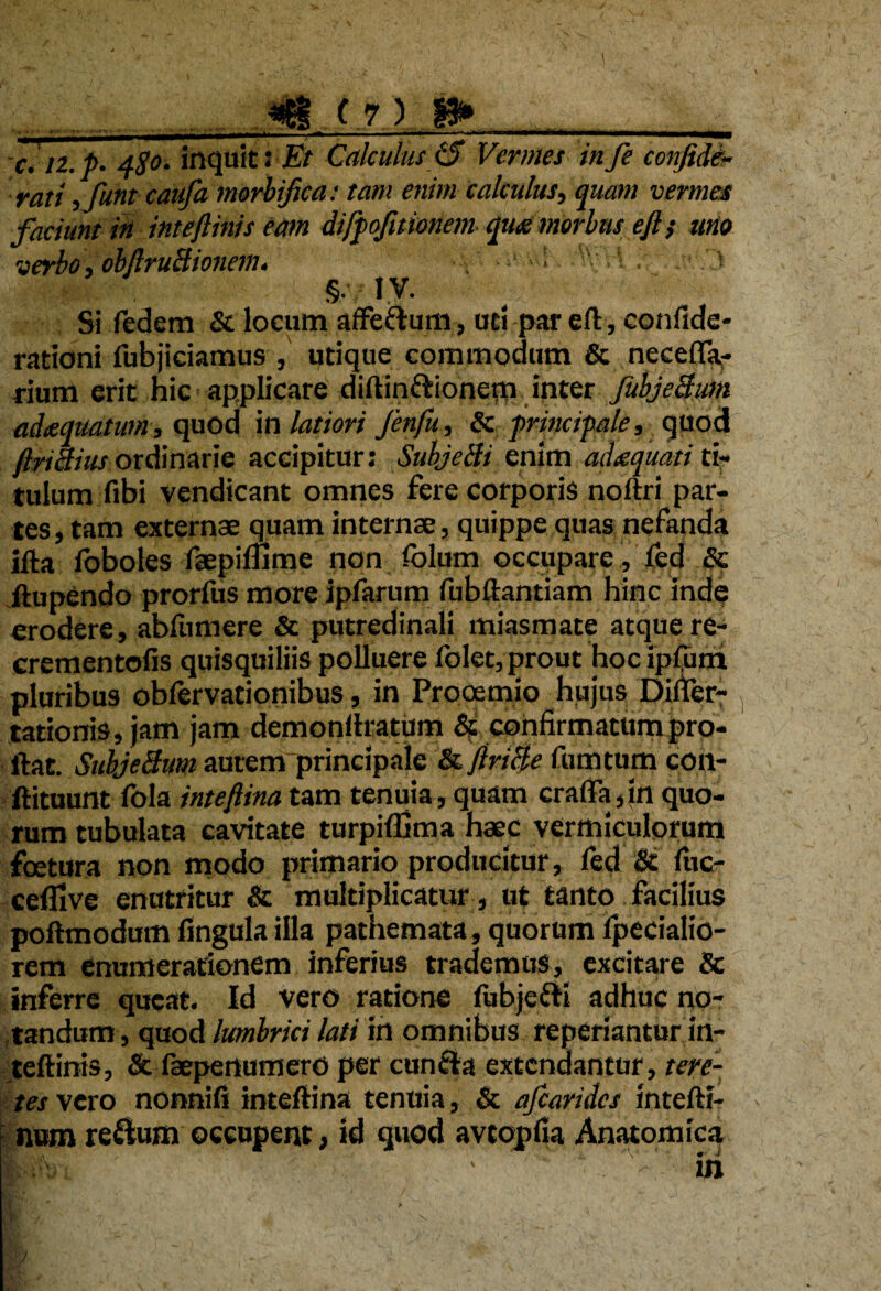c.u.p. 4$o. inquit: Et Calculus 0 Vermes infe confide,- rati , funt caufa morbifica: tam enim calculus, quam vermes faciunt in ititeftinis eam difpofitionem qu<s morbus eft} uno verbo, obftruBionem. ' • ' ^ , .■:' ) §• IV. Si fedem St locum affe&um, uti par eft, confide- rationi fubjieiamus , utique commodum & neceffa- rium erit hic applicare diftin&ionem inter fubjeBum adaequatum, quod in latiori Jenfu, St principale, quod Jlnctius ordinarie accipitur: Subjdli enim adtequati ti¬ tulum fibi vendicant omnes fere corporis noftri par¬ tes , tam externae quam internae, quippe quas nefanda ifta foboles faepimme non folum occupare, fed & ftupendo prorfus more ipfarum fubftantiam hinc inde erodere, abfumere & putredinali miasmate atque re- crementofis quisquiliis polluere folet, prout hoc ipfuni pluribus obfervationibus, in Prooemio hujus Dificr- tationris, jam jam demonftratum & confirmatum pro¬ flat. SubjeBum autemrprincipale St JiriBe fumtum co.it- ftituunt fola inteflina tam tenuia, quam craffa,in quo¬ rum tubulata cavitate turpiffima haec vermiculorum fbetura non modo primario producitur, fed & fuc- cefllve enutritur & multiplicatur , ut tanto facilius poftmodum fingula illa pathemata, quorum ipecialio- rem enumerationem inferius trademus, excitare & inferre queat. Id vero ratione fubjefti adhuc no¬ tandum, quod lumbrici lati in omnibus reperiantur in- teftinis, & faepenumero per cun&a extendantur, tere¬ tes vero nonnifi inteflina tenuia, & ajcarides intefli- num reftum occupent, id quod avtopfia Anatomica |s%; ’■ ili > m ‘v $ i n /