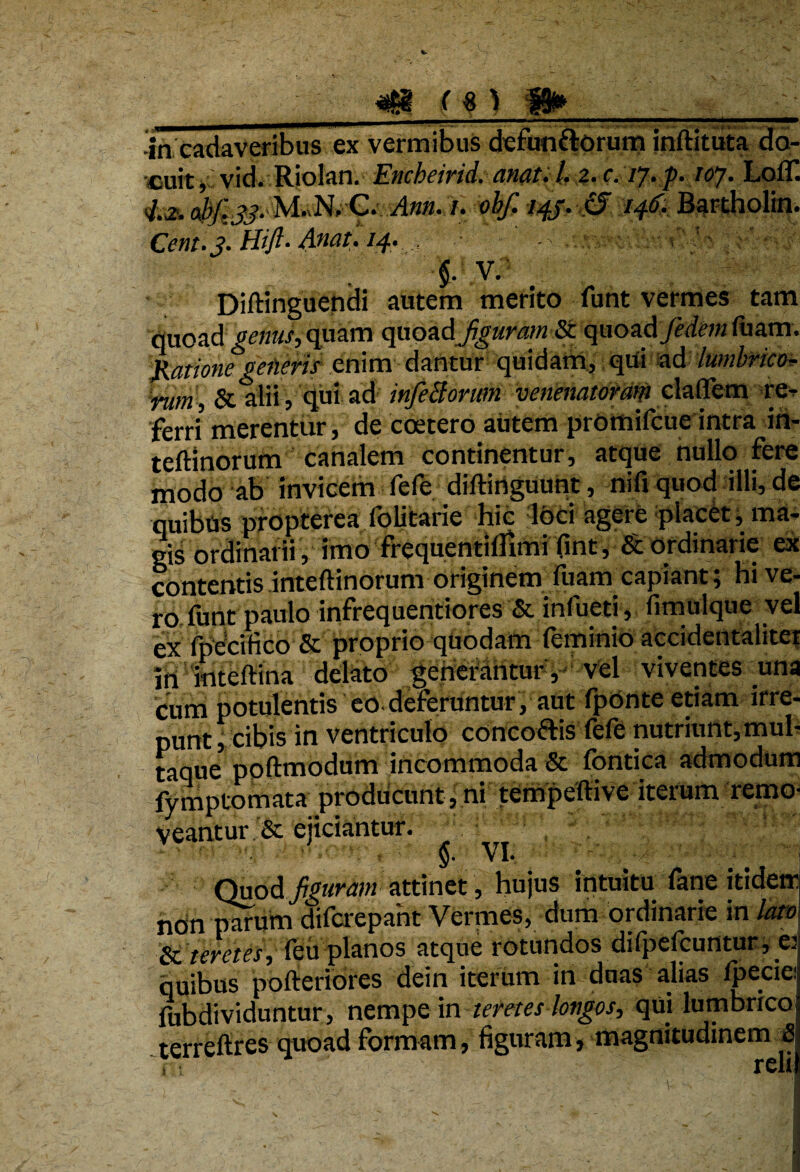 r %) -in cadaveribus ex vermibus defun&orum jnftituta do¬ cuit ,i vid. Riolan. Encheirid. anat. /. 2. c. /7. p. toj. Lofll 4,2, abf.ss- M-N. C* /. obf. 14J. & 146. Bartholin. Cent.j. Hift- Anat. 14. $. V. Diftinguendi autem merito funt vermes tam quoad genus, quam quoadJiguram & quoad fedem fuam. Ratione geiieris enim dantur quidam.) qui -ad lumbrico* rum, & lilii, qui ad infeBorwn 'verienatotm elaffem re^ ferri merentur, de coetero autem promifcue intra in- teftlnorum canalem continentur, atque nullo fere modo ab invicem fefe diftiriguunt, nifi quod illi, de quibas propterea folitarie hic loci agere placet, ma¬ gis ordinarii , imo frequentilUmi fint, & ordinarie ex contentis inteftinorum originem fuam capiant; hi ve¬ ro-funt paulo infrequentiores & infueti, fimulque vel ex fpecifico & proprio quodam feminio accidentaliter ih ioteftina delato ^ertetantur , vel viventes una cum potulentis eo deferuntur, aut fponte etiam irre¬ punt , cibis in ventriculo concottis fefe nutriunt,mul¬ taque poftmodum incommoda & fontica admodum fymptomata producunt, ni tempeftive iterum remo¬ veantur & ejiciantur. §. VI. Quod figuram attinet, hujus intuitu fane itidem non parum difcrepaht Vermes, dum ordinarie in lato & teretes, feii planos atque rotundos difpefcuntur , v quibus pofteriores dein iterum in duas alias ipecie: fubdividuntur, nempe in teretes longos, qui lumbrico terrcftres quoad formam, figuram, magnitudinem 8 it r vii
