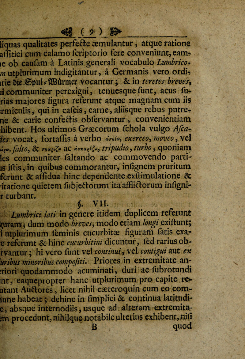 liquas qualitates perfe&e aemulantur, atque ratione affitiei cum calamo fcriptorio fere conveniunt, eam- ie ob caufam a Latinis generali vocabulo Lumbrico- m utplurimum indigitantur, a Germanis vero ordi-* trie Die ©puU SGBurmct' vocantur; & in teretes brevest ii communiter perexigui, tenuesque funt, acus fu¬ rias majores figura referunt atque magnam cum iis irmiculis, qui in cafeis, Carne, aliisque rebus putre- ne & carie confeftis obfervantur, convenientiam hibent. Hos ultimos Graecorum fchola vulgo Afca- ies vocat, fortaflls a verbo «V*/®, exerceo, moveo, vel V', falto, & ac tripudio, turbo, quoniam les communiter faltando ac commovendo parti- is iftis, in quibus commorantur, infignem pruritum ferunt & affidua hinc dependente exftimulatione & •itatione quietem fubjeftorum itaaffliftorum infigni- r turbant. $. VII. 'Lumbrici lati in genere itidem duplicem referunt ^uram, dum modo breves, modo etiam longi exiftunt; i utplurimum feminis cucurbitae figuram fatis exa- e referunt & hinc cucurbitini dicuntur, fed rarius ob- rvantur; hi vero funt vel continuivel contigui aut ex 'uribus minoribusxompofiti. Priores in extremitate an¬ ciori quodammodo acuminati, duri ac fubrotundi int, eaquepropter hanc utplurimum pro capite ren¬ atant Auftores, licet nihil caeteroquin cum eo com- june habeat; dehinc in fimplici & continua latitudi- e, absque internodiis, usque ad alteram extremita- ;m procedunt, nihilque notabile ulterius exhibent, nifi B quod