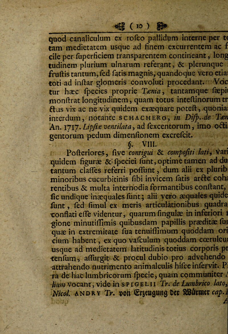 quod canaliculum ex rofeo pallidum interne per t< tam medietatem usque ad finem excurrentem ac f cile per fuperficiem transparentem contineant, long tudinem plurium ulnarum referant, & plerunque : frudis tantum, fed fatis magnis, quandoque vero etiai toti ad indar glomeris convoluti procedant. Voc tur haec fpecies proprie Tcenia, tantamque fiaepii mondrat longitudinem, quam totus intedinorumtr ftus vix ac ne vix quidem exaequare poted , quoniai interdum, notante schachero, in Diff. de T<en An. 1717. Liffiie ventilata, ad fexcentorum, imo oftii gentorum pedum dimenfionem excrefcit. §. VIII. Poderiores, five contigui & compojiti lati, vari quidem figurae Sc] fpeciei funt, optime tamen addu tantum clafles referri poflunt, dum alii ex plurib minoribus cucurbitinis fibi invicem fatis arfte cohe rentibus & multa internodia formantibus condant, lic undique inaequales funt; alii vero aequales quide funt, fed fimul ex meris articulationibus quadra •conflati ede videntur, quarum fingulae in inferiori 1 gione minutiflimis quibusdam papillis praeditae fut quae in extremitate fua tenuifllmum quoddam ori cium habent, ex quo vafculum quoddam coeruleu: usque ad medietatem latitudinis totius corporis pr -tenfum, afliirgit & procul dubio pro advehendo -attrahendo nutrimento animalculis hifce inlervit. Pi ra de hac lumbricorum fpecie, quam communiter Uum vocant, vide in spigemi Tr. de Lumbrico lato3 Nicol. andry Tr. pon <£rjeu<ju»g feer SBiirmer caf.J