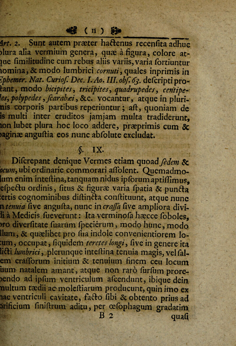 __«tg! ( n ) irt. 2. Sunt autem praeter hattenus recenfita adhuc dura alia vermium genera, quae a figura, colore at- lue fimilitudine cum rebus aliis variis, varia fortiuntur iomina,& modo lumbrici cornuti, quales inprimis in iphemer. Nat. Curiof. Dec. I. Ao. III. obf. 63. delcripti pro¬ bant, modo bicipites, tricipites, quadrupedes, centipe-■ ]es, polypedes ,fcarabcd, &c. vocantur, atque in pluri- nis corporis partibus reperiuntur; ait, quoniam de is multi inter eruditos jamjam multa tradiderunt, 10n lubet plura hoc loco addere, praeprimis cum 3c taginae anguftia eos nunc abfolute excludat. 5- IX. Difcrepant denique Vermes etiam quoad fedem & ocum,ub\ordinarie commorari aflolent. Quemadmo- lum enim inteftina,tanquam nidus iplbrumaptiflimus, elpe&u ordinis, litus & figurae varia Ipatia & punfta :ertis cognominibus diftintta conftituunt, atque nunc n tenuia live angufta, nunc in crajfa live ampliora divi- li a Medicis fueverunt: Ita verminola haecce loboles, )ro diverlitate Tuarum Ipecierum, modo hunc, modo Ilum, & quaelibet pro liia indole convenientiorem lo- :utn, occupat, liquidem teretes longi, live in genere ita lifti lumbrici , plerunque intellina tenuia magis, vel Tal¬ em cralTorum initium & tenuium finem ceu locum uum natalem amant, atque non rato lurlum prore¬ pendo ad ipfum ventriculum afcendunt, ibique dein nultum taedii ac moleftiarum producunt, quin imo ex lac ventriculi cavitate, fafto libi & obtento prius ad Srificium Tiniftrum aditu, per oefophagum gradatim B 2 quali