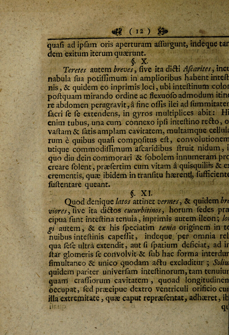 * 7,. ,7v.''77(i^ quafi ad ipfam oris aperturam affingunt, indeque tar dem exitum iterum quaerunt. X. Teretes autem breves, five ita difti Afcarites, inet nabula fua potiffimum in amplioribus habent inteft nis, & quidem eo inprimis loci, ubi inteftinum color poftquam mirando ordine ac flexuofb admodum itinr re abdomen peragravit,a fine offis ilei ad fummieater facri fe fe extendens, in gyros multiplices abit: Hi enim tubus, una cum connexo ipfi inteftino refro, o vadam & fatis amplam cavitatem, multamque cellula rum e quibus quafi compofitus eft, convolutionem utique commodiffimum afcaridibus ftruit nidum, i quo diu dein commorari & fbbolem innumeram prc creare folent, praefertim cum vitam fi quisquiliis & e: crementis, quae ibidem in tranfitu haerent!, fufficientt fuftentare queant. ' §. XI Quod denique latos attinet vermes, & quidem In viores, Sive ita di flos cucurbitinos, horum fedes pra cipua funt intedina tenuia, inprimis autem ileon; loi gi autem, & ex his /pedaturi unia originem in te nuibus intedinis capeffit, indeque per omnia rei qua fefe ultra extendit, aut fi fpatium deficiat, ad ir ftar glomeris fe convolvit & fub hac forma interdur limultaneo & unico quodam aftu excluditur ; Solia quidem pariter univerfam inteftinorum, tam tenuiur quam craffiorum cavitatem , quoad longitudinen occupat, fed praecipue dextro ventriculi orificio cui illa extremitate, quae caput repraefentat, adhaeret, ib i*--. :7