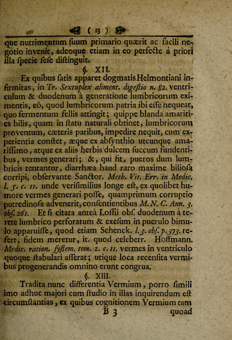 que nutrimentum fuum primario quaerit ac facili ne-, gotio invenit, adeoque etiam in eo perfe&e a priori illa Ipecie fefe diftinguit. t §. Xlt. 1 Ex quibus fatis apparet dogmatis Helmontiani in¬ firmitas , in Tr. Sextuplex aliment. digeftio n. 82. ventri¬ culum & duodenum a generatione lumbricorum exi¬ mentis, eo, quod lumbricorum patria ibi efle nequeat, quo fermentum fellis attingit; quippe blanda amariti¬ es bilis, quam inflatu naturali obtinet, lumbricorum proventum, caeteris paribus, impedire nequit, cum ex¬ perientia conflet, aeque ex abfynthio utcunque ama- riffimo, atque ex aliis herbis dulcem fuccum fundenti¬ bus, vermes generari; &, qui fit> pueros dum lum¬ bricis tentantur, diarrhaea haud raro maxime biliofa corripi, obfervante Sanftor. Meth. Vit. Err. in Medie. I. j. c. 11. unde verifimilius longe efl, ex quolibet hu¬ more vermes generari pofle, quamprimum corruptio putredinofa advenerit,confentientibus M.N. C. Anti. 3. obf. 2dii. Et fi citata antea Lollii obfi duodenum a te- rete lumbrico perforatum & exefum in puerulo bimu¬ lo apparuiffe, quod etiam Schenck. /.j. obfp.jjj. re¬ fert, fidem meretur, it. quod celeberr. Hoffmann. Medie, ration. Jyftem. tom. 2. c. 11. vermes in ventriculo quoque ltabulari afferat; utique loca recenfita vermi¬ bus progenerandis omnino erunt congrua.' , $. XHI.- Tradita nunc differentia Vermium, porro fimili imo adhuc majori cum Audio in illas inquirendum efl circumflandas, ex quibus cognitionem Vermium tam p! f • - - B 3 quoad