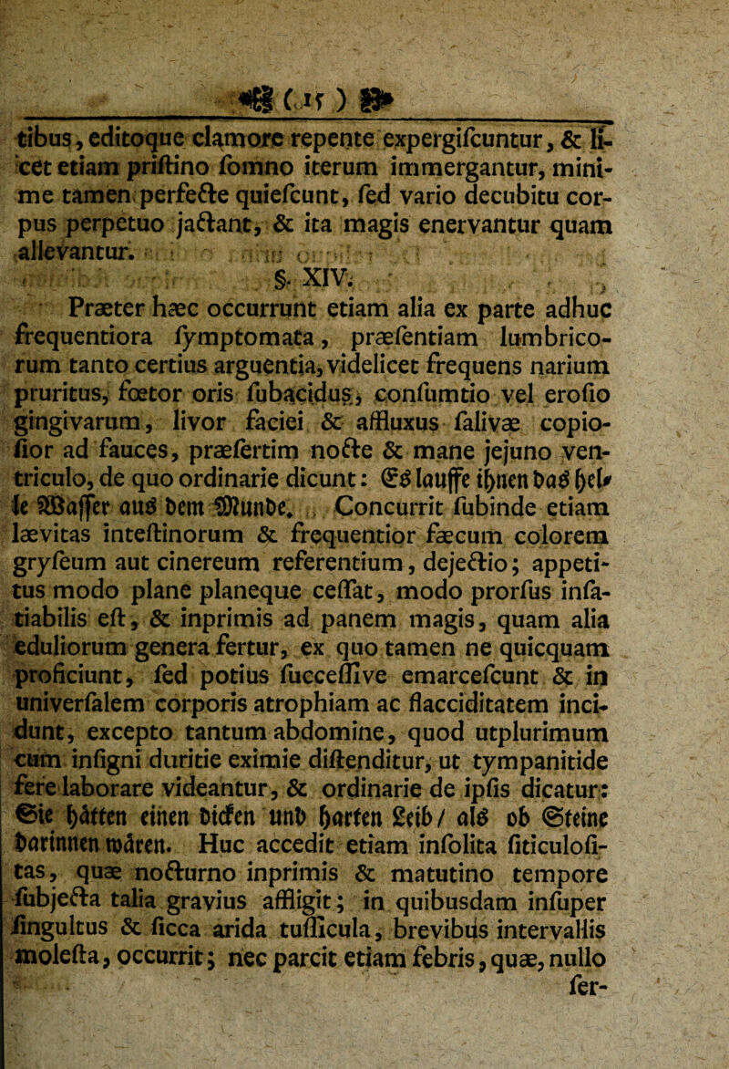 tibus, editoque clamore repente expergifcuntur, & li¬ cet etiam priftino fomno iterum immergantur, mint- me tamen perfefre quiefcunt, fed vario decubitu cor¬ pus perpetuo jaftant, & ita magis enervantur quam allevantur. §. xiv. . ; ^ •- • - ., * • /• Praeter haec occurrunt etiam alia ex parte adhuc frequentiora fymptomata, praefentiam lumbrico¬ rum tanto certius arguentia, videlicet frequens narium pruritus, foetor oris lubacidus, confumtio vel ero fio gingivarum, livor faciei & affluxus falivae copio- fior ad fauces, praefertim nofte & mane jejuno ven¬ triculo, de quo ordinarie dicunt: laujfe tf>neti t>a3 le SBaffer au$ bcnt tKunbe. Concurrit fubinde etiam laevitas inteftinorum & frequentior faecum colorem gryfeum aut cinereum referentium, dejefrio; appeti¬ tus modo plane planeque cedat, modo prorfus infa- tiabilis eft, & inprimis ad panem magis, quam alia eduliorum genera fertur, ex quo tamen ne quicquam proficiunt, fed potius fuccemve emarcefcunt & in univerfalem corporis atrophiam ac flacciditatem inci¬ dunt, excepto tantum abdomine, quod utplurimum cum infigni duritie eximie diftenditur, ut tympanitide fere laborare videantur, & ordinarie de ipfis dicatur: ©ie l)atten cthen fctcfen uni) Jjarten £db / oIS ob ©teine barinnen tn^rcn. Huc accedit etiam infolita fiticulofi- tas, quae nofturno inprimis & matutino tempore fubjefta talia gravius affligit; in quibusdam infuper iingultus & ficca arida tunicula, brevibds intervallis molefta, occurrit; nec parcit etiam febris, quae, nullo - fer-