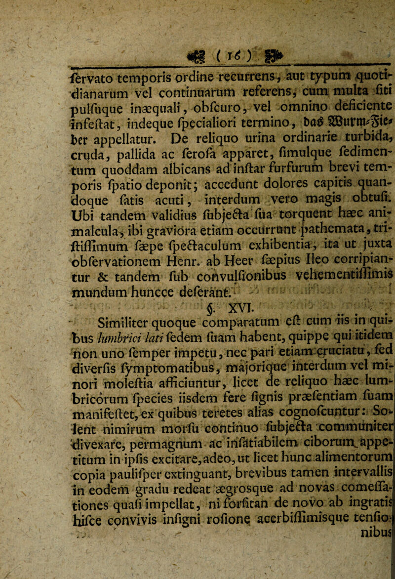 I, ___m (j_ O P>__ fervato temporis Ordine recurrens, aut typum quoti¬ dianarum vel continuarum referens, cum multa fiti pulfuque inaequali, obfcuro, vel omnino deficiente infeftat, indeque fpecialiori termino, 3Burttu$te* ber appellatur. De reliquo urina ordinarie turbida, cruda, pallida ac ferofa apparet, fimulque fedimen- tum quoddam albicans ad inftar furfurum brevi tem¬ poris fpatio deponit; accedunt dolores capitis quan¬ doque fatis acuti, interdum vero magis obtufi. Ubi tandem validius liibje&a fua torquent haec ani- malcula, ibi graviora etiam occurrunt pathemata, tri- ftiflimum faepe fpeffaculum exhibentia , ita ut juxta obfervationem Henr. ab Heer (aepius Ileo corripian¬ tur & tandem fub convulfionibus vehementilllmis mundum huncce deferant. §. XVI. <t { - . Similiter quoque comparatum efi: cum iis in qui¬ bus lumbrici lati fedem fuam habent, quippe qui itidem non uno lemper impetu, nec pari etiam cruciatu, led diverfis lymptomatibus, majorique interdum vel mi¬ nori moleftia afficiuntur, licet de reliquo haec lum¬ bricorum Ipecies iisdem fere lignis praelentiam luam manifeftet, ex quibus teretes alias cognolcuntur: So¬ lent nimirum morfu continuo fubjefta communiter, divexare, permagnum ac infatiabilem ciborum.appe¬ titum in ipfis excitare, adeo. Ut licet hunc alimentorum copia paulifper extinguant, brevibus tamen intervallis In eodem gradu redeat acgrosque ad novas comelfa- tiones quafi impellat, niforfitan de novo ab ingratia hifce convivis infigni rofione acerbiffimisque tenfio- ■' * - nibus i