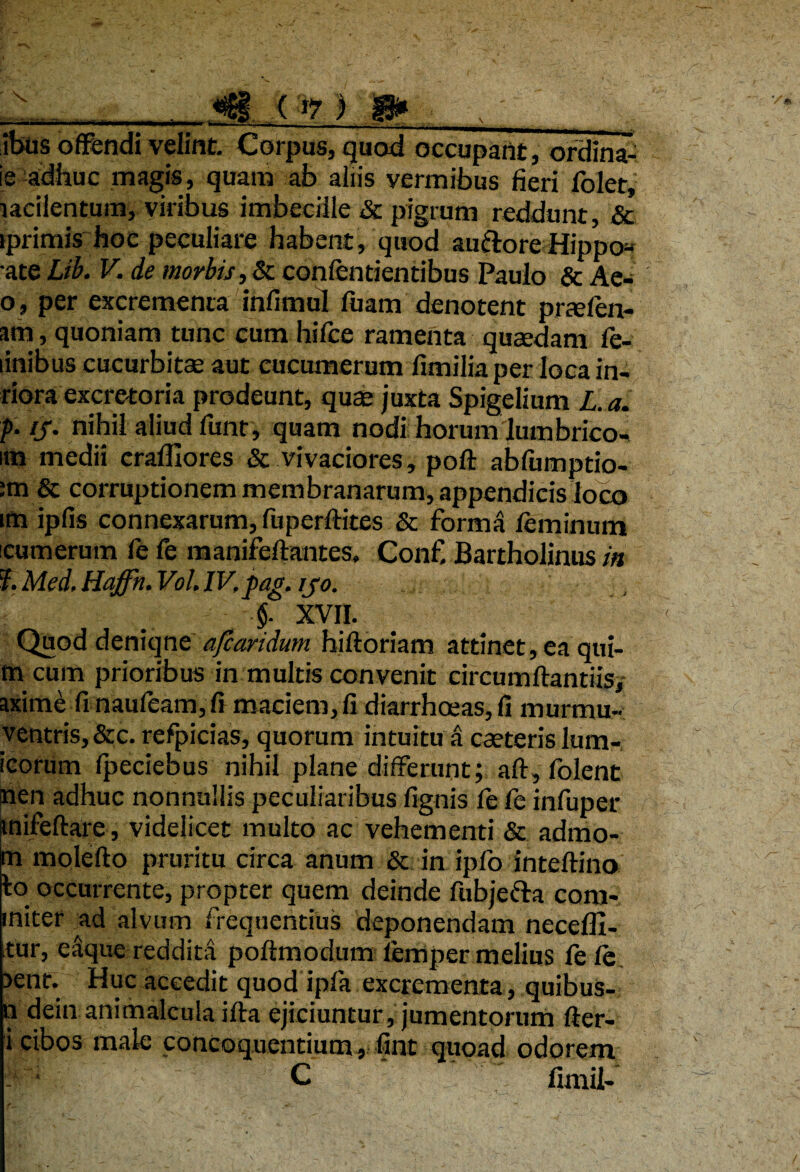 ibus offendi velint. Corpus, quod occupant, ordina¬ le adhuc magis, quam ab aliis vermibus fieri folet, lacilentum, viribus imbecille & pigrum reddunt, & iprimis hoc peculiare habent, quod au&ore Hippo* •ate Lib. V. de morbis, & confentientibus Paulo & Ae- o, per excrementa infimul fuam denotent prtefen- am, quoniam tunc cum hifce ramenta quaedam fe- linibus cucurbitae aut cucumerum fimiliaper loca in- riora excretoria prodeunt, quae juxta Spigelium L.a. f ij• nihil aliud funt, quam nodi horum lumbrico- im medii craffiores & vivaciores, poft abfumptio- stn & corruptionem membranarum, appendicis loco uti ipfis connexarum, fuperftites & forma feminum cumerum fe fe manifeftantes. Conf Bartholinus in ?. Med. Haffn. Vol. IV.pag. ijo. §. XVII. Quod deniqne afcandum hiftoriam attinet, ea qui- m cum prioribus in multis convenit circumflandis, axime finaufeam,fi maciem,fi diarrhoeas,!! murmu- ventris,&c. refpicias, quorum intuitu a caeteris lum- icorum fpedebus nihil plane differunt; afl,folent nen adhuc nonnullis peculiaribus lignis fe fe infuper inifeflare, videlicet multo ac vehementi & admo- m molefto pruritu circa anum & in ipfo inteftino to occurrente, propter quem deinde fubjefta com- miter ^ad alvum frequentius deponendam necefll- tur, eaque reddita poftmodum lemper melius fe fe >ent. Huc accedit quod ipfa excrementa, quibus- n dein animalcula ifta ejiciuntur, jumentorum fter- i cibos male concoquentium, fint quoad odorem Wmi C 'fimii-