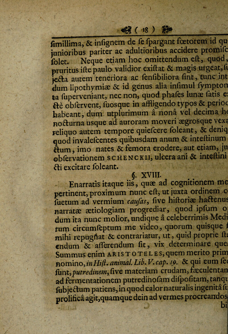 __41( ’g> 8» fimillima, St infignem de fe fpargant foetorem id qu junioribus pariter ac adultioribus accidere promifc folet. Neque etiam hoc omittendum eft, quod, pruritus ifte paulo validior exiftat & magis .urgeat,fi jcfta autem teneriora ac fenfibiliora fint, tunc int dum iipothymiae St id genus alia infimul fympton ta fuperveniant, nec non, quod phafes lunae fatis e: fte obfervent, fuosque in affligendo typos St perioc habeant, dum utplurimum a nona vel decima h< nofrurna usque ad auroram moveri aegrosque vexa reliquo autem tempore quiefcere foleant. St deniq quod invalefcentes quibusdam anum. St inteftinum ftum, imo nates St femora erodere, aut etiam, ju obfervationem schenckii, ulcera ani St inteftini Sii excitare foleant. J. XVIII. Enarratis itaque iis, quae ad cognitionem mc pertinent, proximum 'nunc eft, ut juxta ordinem o fuetum ad vermium caufas, five hiftoriae haftenuj narratae aetiologiam progrediar, quod ipfum oj dum ita nunc molior, undique a celeberrimis Medi rum circumfeptum me video, quorum quisque i mihi repugftat 8t contrahatur, ut, quid proprie ft: endum St afferendum fit, vix determinare que; Summus enim aristoteles, quem merito prim nomino, in Hi fi• animal. Lib. V. caf. ij>- St qui eum fe< funt,putredinem, five materiam crudam, faeculentan ad fermentationem putredinofam difpofitam,tanqi fubjeftum patiens, in quod calor naturalis ingenita ft prolitica agit,quamque dein ad vermes procreandos