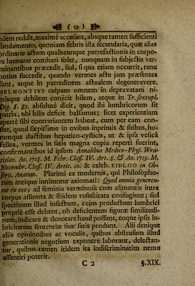 «fg| C >9 ) _— mmmtmm h , i—.. ■i... . ----- .! )ilem reddit,maxime accufant, absque tamen fuffirienti 'undamento, quoniam febris ifta fecundaria,quae alias jrdinarie artum qualiscunque putrefaftionis in corpo¬ re humano comitari folet, nunquam in fubjertis ver¬ minantibus praecedit, fed, fi qua etiam occurrit, tunc notius fuccedit, quando vermes artu jam praefentes funt, atque in putredinem aftualem degeneravere. selmontivs culpam omnem in depravatam ni- miSque debilem conjicit bilem, atque in Tr.fextupl. DiP. §• abfolute dicit, quod ibi lumbricorum fit patria, ubi bilis deficit balfamus; licet experientiam aperte fibi contrariantem habeat, cum peream con¬ det, quod faepiflime in ovibus inprimis & luibus, ho- rumque durtibus hepatico-cydicis, ut & ipfa vefica fellea, vermes in fatis magna copia reperti fuerint, confirmantibus id ipfurn Annalibus Medico-Phy/. Wra- tislav. Ao. iji8% h/l. Febr. ClaJJl IV. Avt. $. £5 Ao. ijiy. M. Novembr. ClaJJl IV. Arttc, 10. & celeb. bidloo in Ob- ferv. Anatom. Plurimi ex modernis , qui Philofopho- tum antiquo innituntur axiomati: Quod omnia gener en- tur ex ovo; ad leminia verminofa cum alimentis intra corpus affumta & ibidem refufcitata confugiunt; fed fpecificum illud infertum, cujus produrtum lumbrici proprie efle debent, ob deficientem figurae fimilitudi- nem, indicare & denotare haud poffunt, eoque ipfo lu- bricitatem fententiae fuae fatis produnt. Alii denique aliis opinionibus ac voculis, quibus abdrulum illud generationis negotium exponere laborant, delertan- tur, quibus tamen itidem ita indifcriminatim nemo affentiri poterit.