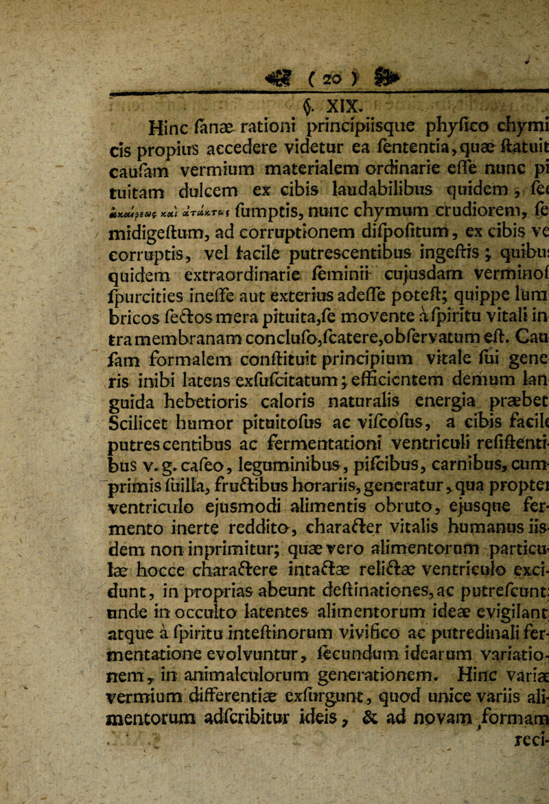 f XIX. Hinc fanae rationi principiisque phyfko chymi cis propius accedere videtur ea fententia, quae datuit caufam vermium materialem ordinarie ede nunc pi tuitam dulcem ex cibis laudabilibus quidem, fk !&X.Ct4pSW£ X.Oit CtTCMTUS fumptis, nunc chymum crudiorem, fe midigedum, ad corruptionem difpofitum, ex cibis ve corruptis, vel facile putrescentibus ingeftis ; quibu: quidem extraordinarie leminii cujusdarn vermino! fpurcities inelfe aut exterius adede poted; quippe lum bricos fectos mera pituita,fe movente afpiritu vitali in tramembranam conclufo,fcatere,obfervatum eft. Cau fam formalem condituit principium vitale fui gene ris inibi latens exfufeitatum; efficientem demum kn guida hebetioris caloris naturalis energia praebet Scilicet humor pituitofus ac vilcofus, a cibis facih putrescentibus ac fermentationi ventriculi re fi denti¬ bus v.g.cafeo, leguminibus, pifeibus, carnibus, cum¬ primis fitilla, fru&ibus horariis, generatur, qua proptei ventriculo ejusmodi alimentis obruto, ejusqne fer¬ mento inerte reddito, charafter vitalis humanus iis¬ demnon inprimitur; quae vero alimentorum particu¬ lae hoc ce charadrere intadae retiftae ventriculo exci¬ dunt, in proprias abeunt dedinationes, ac putrefeunt: unde in occulto latentes alimentorum ideae evigilant atque a fpiritu intedinorum vivifico ac putredinali fer- tnentatione evolvuntur, fecundum idearum variatio¬ nem, in animalculorum generationem. Hinc varia vermium differentiae exfurgunt, quod unice variis ali¬ mentorum adferibitur ideis, & ad novam formam