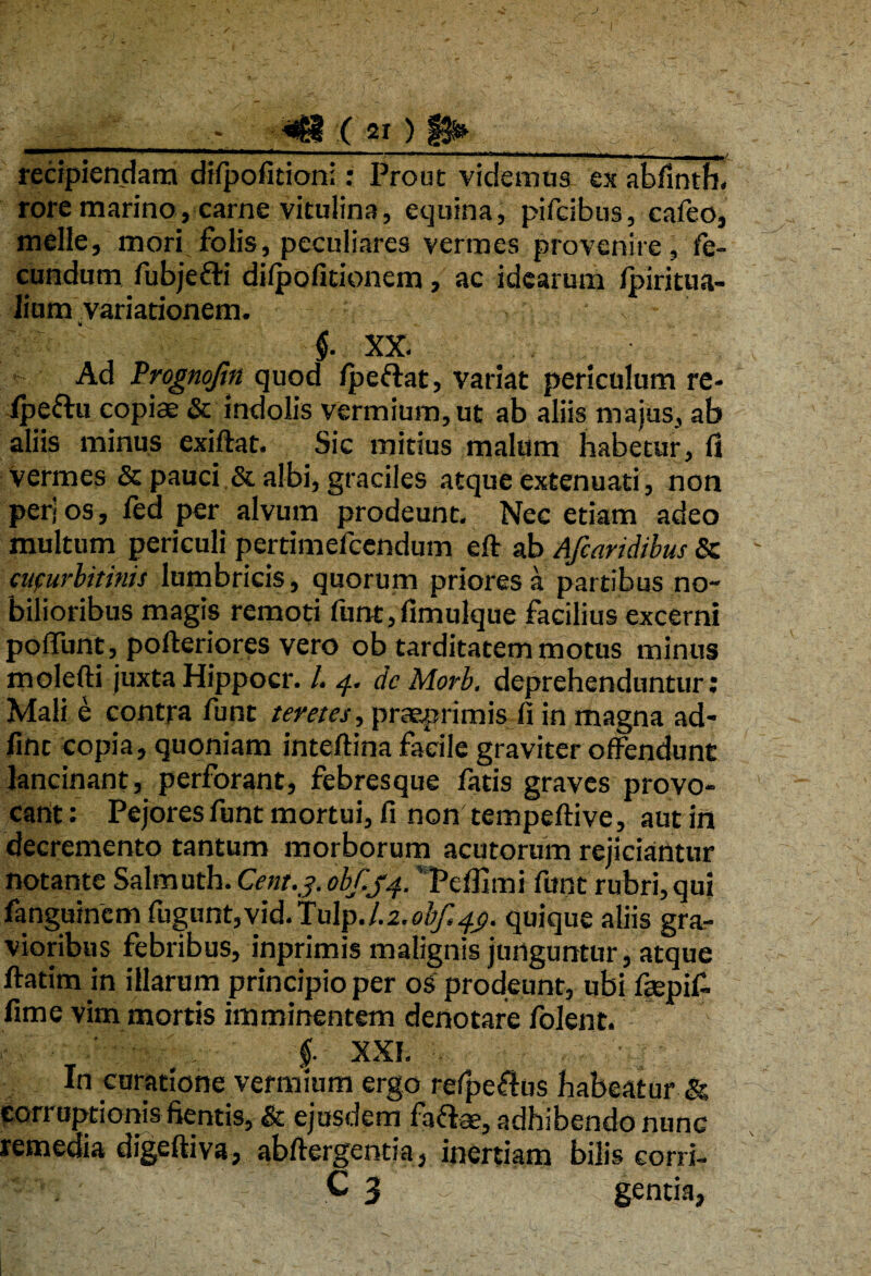 ( 21 ) ^ V recipiendam difpofitioni: Prout videmus ex abfinth. rore marino, carne vitulina, equina, pifcibus, cafeo, meile, mori folis, peculiares vermes provenire, fe¬ cundum fubjefti dilpofitionem, ac idearum fpiritua- lium variationem. v ■ f XX. Ad Prognofin quod /peftat, variat periculum re- fpeftu copiae & indolis vermium, ut ab aliis majus, ab aliis minus exiftat. Sic mitius malum habetur, fi Vermes & pauci & albi, graciles atque extenuati, non peri os, fed per alvum prodeunt. Nec etiam adeo multum periculi pertimefcendum eft ab Afcaridibus & cucurbitinis lumbricis, quorum priores a partibus no¬ bilioribus magis remoti funt,fimulque facilius excerni poflunt, pofteriores vero ob tarditatem motus minus molefti juxta Hippocr. I. 4. dcMorb. deprehenduntur: Mali e contra funt teretes, praeprimis fi in magna ad- fint copia, quoniam inteftina facile graviter offendunt lancinant, perforant, febresque fatis graves provo¬ cant : Pejores funt mortui, fi non tempeftive, aut in decremento tantum morborum acutorum rejiciantur notante Salmuth. Cent.3.obfij4. Pcfhmi funt rubri,qui fanguinemfugunt,vid.Tulp./.2.^^. quique aliis gra¬ vioribus febribus, inprimis malignis junguntur, atque ftatim in illarum principio per os prodeunt, ubi faepif. fime vim mortis imminentem denotare folent. f. XXI. In curatione vermium ergo refpeftas habeatur & corruptionis fientis, & ejusdem faftae, adhibendo nunc remedia digeftiva, abftergentia, inertiam bilis corri-