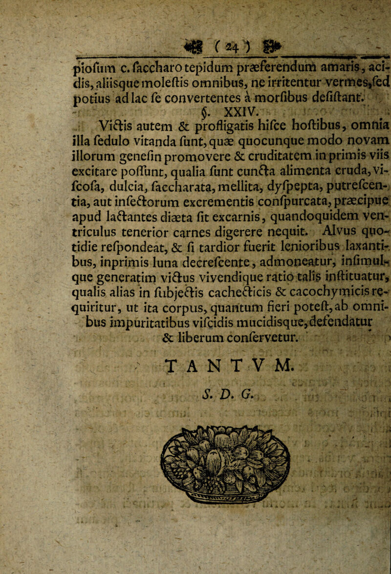 -X piofum c.(accharotepidum praeferendum amaris, aci¬ dis, aliisguemoleftis omnibus, ne irritentur vermes/ed potius ad lac fe convertentes a morfibus defiftant. X,- ■. §. XXIV. Jxcv* Vi&is autem & profligatis hi (ce hoftibus, omnia illa fedulo vitanda funt,quae quocunque modo novam illorum genefin promovere & cruditatem in primis viis excitare poffunt, qualia funt cunfta alimenta cruda, vi- fcofa, dulcia, faccharata, mellita, dyfpepta, putrelcen- tia, aut infe&orum excrementis conlpurcata, praecipue apud la&antes diaeta fit excarnis, quandoquidem ven¬ triculus tenerior carnes digerere nequit. Alvus quo¬ tidie refpondeat, & fi tardior fuerit lenioribus laxanti¬ bus, inprimis luna decrefcente, admoneatur, infimul- que generatim vi&us vivendique ratio talis inftituatur, qualis alias in fubje&is cachefticis & cacochymicis re¬ quiritur, ut ita corpus, quantum fieri poteft,ab omni¬ bus impuritatibus vifgidis mucidisque, defendatur & liberum confervetur. > TANTVM. J. D. G.