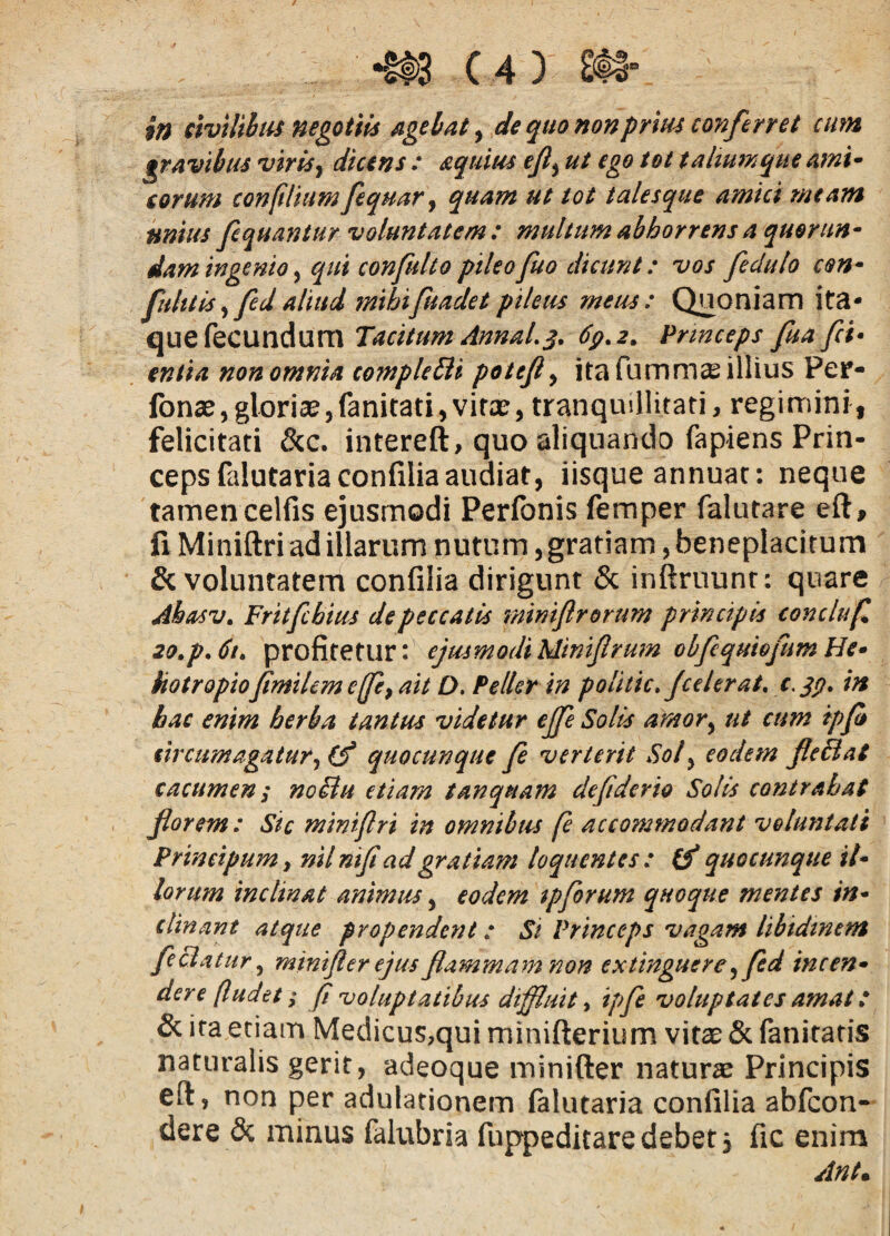 m civilihti$ negotiis agel/at ^ de quo nonprm conferret cum grAvlhtu viris^ dicens : equius ejl^ ut ego tot taliumque Amu eorum confilium feqmr^ quam ut tot talesque amici meam mius fequantur voluntatem: multum abhorrens a quorun- damingenio^ qui confuUopileofuo dicunt: vos feduto con^ fuhtis^ fcdaliud mibifuadetpileus meus: Qjioniam ita¬ que fecundum Tacitum AnnaL^, dp.2. Princeps fua fci^ entia non omnia complcTii potejly ita fummse illius Per- fonsey glorias, fanitati, vitas, tranquillitati, regimini, felicitati &c. intereft, quo aliquando fapiens Prin¬ ceps falutariaconfilia audiat, iisque annuae: neque tamen celfis ejusmodi Perfonis femper falutare eft, fi Miniftri ad illarum nutum, gratiam, beneplacitum & voluntatem confilia dirigunt & inftruunr: quare Ahasv, Fritfchius de peccatis mintflrorum principis conchf 2o,p.6t> profitetur: ejusmodiMinifrum obfcqmofumHe* kotropiojimilem effcy ait D. Pellsr in politicf celerat, in hac enim herba tantus videtur ejfe Solis amory ut cum ipfi eircumagatur^ (f quocunque fe verterit Soly eodem fieBat cacumen; noilu etiam tanquam defderio Solis contrahat forem: Sic mintflri in omnibus fe accommodant voluntati PrincipuMy nilntfi ad gratiam loquentes: quocunque il* lorum inclinat animus, eodem ipforum quoque mentes in* clinant atque propendent: Si Princeps vagam libidinem fcBatur y mintfler ejus flammam non extinguere y fed incen* der e (ludet; fl voluptatibus diffluit y ipfe voluptates amat: & ira etiam Medicus,qui minifterium vitas & faniratis naturalis gerit, adeoque minifter naturas Principis eft, non per adulationem falutaria confilia abfeon- dere & minus falubria fuppeditaredebet, fic enim Antm