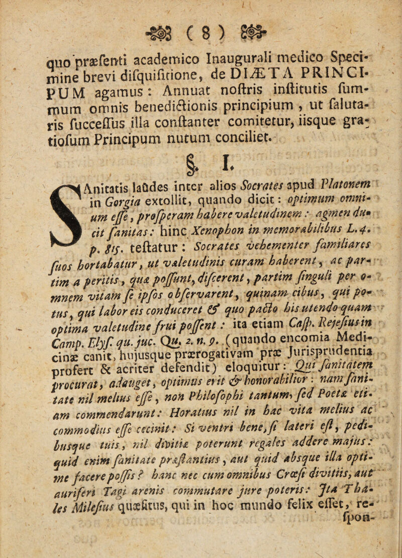 QUO praefenti academico Inaugurali medico Speci¬ mine brevi difquifirione, de DI^TA PRINCI¬ PUM agamus: Annuat noftris inftitutis fum- mum omnis benedidionis principium , ut faluta- ris fucceflus ilia conftanter comitetur, iisque gra- tiofum Principum nutum conciliet. % I- SAnitatis laQdes inter alios Socrates apud Vhmem in Gorgta extollit, quando dicit: optimum omnt‘ um ejfe, profperam habere vahtudtmm: agmen du» cit fanitas: h\nc Xenophon in rnemerabiltbus L,4. p. gts- teftatur : Socrates vehementer familiares faos hortabatur, ut valetudinis curam haberent ^ ac par• tim a peritis, quapoJfunt,difcerent, partim fmguli per o- mnem vitam fe ipfos obfervarenty quinam cibus, qui po¬ tus qui labor eis conduceret O* quo pa£lo his utendo quam optima valetudine frui pofent: ita etiam Co{lKRelefiusin Camp. Elyf. qu.juc. Qu. e. n. 9. (quando encqmia Medi¬ cinae canit, hiijusque praerogativam pra: Jimsprucientia profert & acriter defendit) Janitatern procurati adauget^ optimus erit &honorahilior: fuimjam- tau nil melius ejfe, non Philofophi tantumi fed Poet£ etiy am commendarunt: Horatius ntl in hac vita melius ac commodius ejfe cecinit: Si ventri bene,f lateri ejl^ pedi* busque tuis p itil dtVtti£ poterunt regales addere majus: ^uid enim fanitate praflantius aut quid absque illa opti* me jacerepojfs? hanc nec cum omnibus Crcejt divitiis^ aut auriferi Taoj arenis commutare jure poteris: Jta Tha» quoefiuis, qui in hoc mundo felix effet, rc- fpoa-