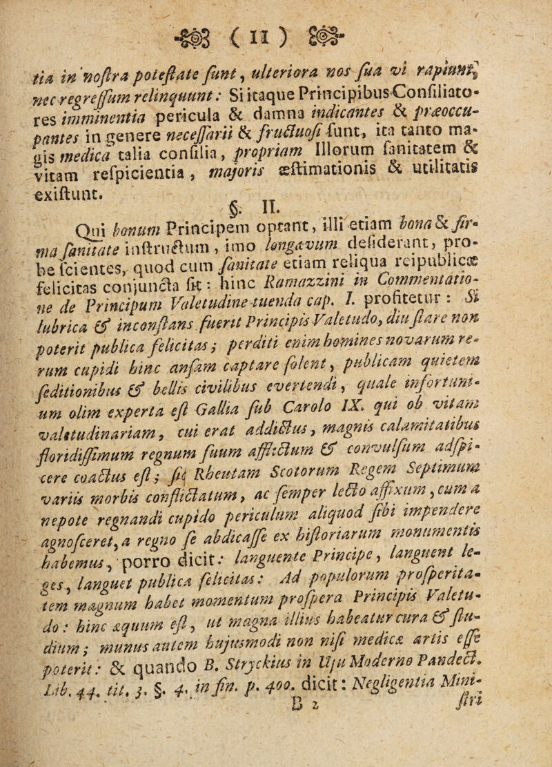 ti4 in Kojlr* potefiate funt ^ ulten(ffA vos jun w rapiuvt^ nscreereffum relinquunt: Si itaque PrincipibusCoiifiliato- res imnuncntia pericula & damna indicantes & prmccu- panies in qenere necejpirii Ik fruiluojiinrxt, im tanto ma- «is medica talia confilia, propriam Illorum fanitatem & vitam refpicieatia , tntyoris Eftimattoms & ucihtatis exiftunt. §. II. . .X . Qui bonum Principem optant) illi etiam ionaSi fit- ma ranuate infiruflum , imo kngavtim ciefiderant, pro- beixientes, quod cum fanhate etiam reliqua rtipuolicis felicitas conjunaa fH I hinc Ramazztm m Commentam- ne de Principum Valetudine tuenda cap. I. profitetur : P* lubrica inconflans fuerit Principis Valetudo., diu jiare non poterit publica felicitas i perditi enim homines novarum re¬ rum cupidi hinc anfam captare foknt, pubhcam quietem reditionibus (f bellis civilibus evertendi, quale mfortum- um olim experta efi GaUta fub Car olo IX. qm ob vitam valetudinariam, cui erat addiBus, magnis calamitatibus ftoridiffimum regnum fuum afflictum convulfum adjpt- cere coablus ejl; fit Rheutam Scotorum Regem Septimim variis morbis confimalum, ac femper Uao affixum, cum a nepote regnandi cupido periculum aliquod fibi impendere agnofcereta regno fe abdicajfe ex hifiortarum monimenm habemus , cpoxxo languente Principe, languent k- oes, languet publica felicitas: Ad populorum profperita. tem maonum habet momentum profpera Principis Valetu¬ do: hinc aquum efl , ut magna tllim habeatur cura CTfiu- dium; munus autem hujmmodinon nifi medica artis efie poterit: & quando B. Stryckius in UjuModcrnoPandea. l.ib. 44. tit, §. 4’ /'• d-oo- dicit: Negligentia Mmt-