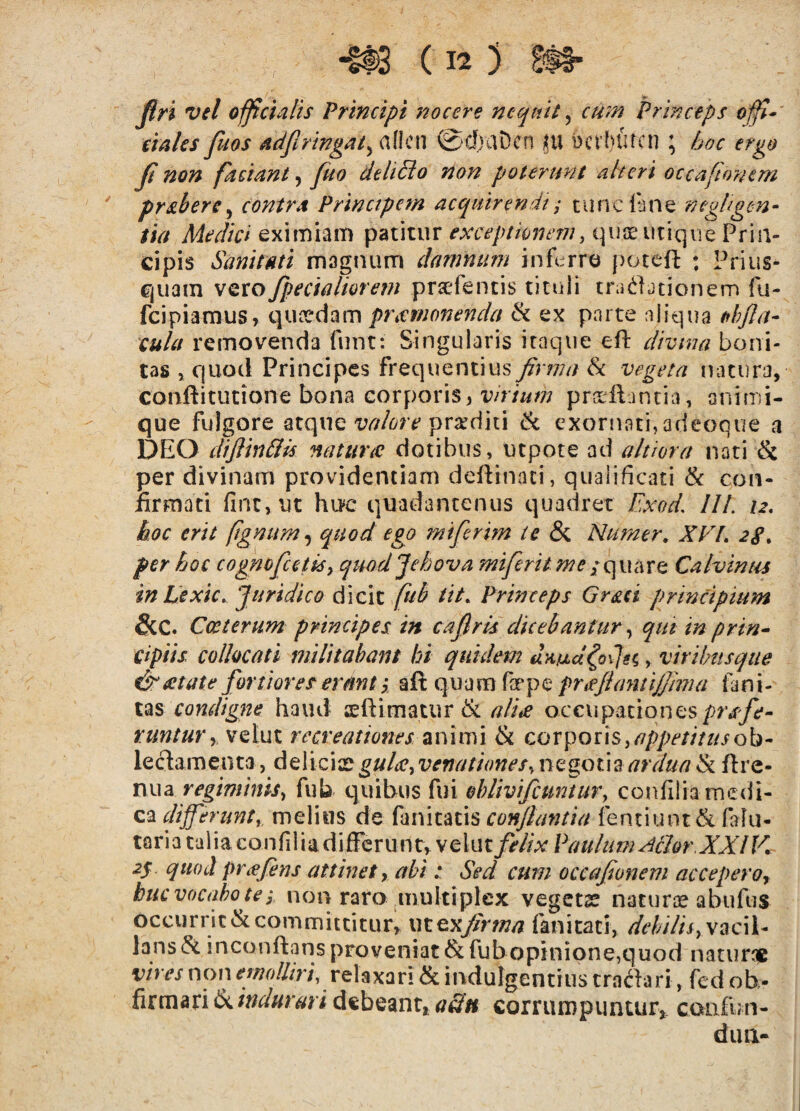 Jlri vel officialis Principi nocere neqtdt ^ cum Princeps offi-' ciales fuos adfiringat^ aflcn 0cf)aDcn ju bct biucn \ hoc ergo Ji non faciant, fuo delihio non poterunt alteri occafionem pr&bere^ contra Principem acquirendi; cuncl'ane neghgen- tia Medici eximiam patitur exceptionem^ quae utique Prin¬ cipis Sanitati magnum damnum infi::rre poteft : Prius¬ quam vero fpecialmem prsefentis tituli traditionem fu- feipiaraus, quaedam pTiCmonenda & ex parte aliqua tfh/la- cula removenda funt: Singularis itaque eft divina boni¬ tas , quod Principes frequentius firma Sc vegeta natura, conftitutione bona corporis, wv/zw prxilantia, animi¬ que fulgore ^x.(\x\Q valore -^vxdiu 6c exornati,adeoque a DEO cltjlin&is natur tc dotibus, utpotead a It i ora nati & per divinam providentiam deftinaci, qualificati & con- lirmaci fint,ut huc quadantenus quadret Exod, IU. 12, hoc erit fgnum^ quod ego miferim te & Nurner. XVL 28, per hoc cognofcetisy qmd Jehova miferit me / quare Calvinus in Cexic. Juridico (Sicit [ub iit. Princeps Gr&ci principium &C. Cccterum principes in caflris dicebantur ^ qut in prin^ cipiis collocati militabant hi quidem umaXojH, viribusque eSratate fortiores erant, aft quam far pe prtejlantijfima lani- tas condigne haud teftimatur & ali^ occupationes runtury velut recreationes animi & corporis, leclaraenta, deliciaevenationes^ negotiart-rr////? ^ ftre- nua regiminis^ fub quibus fui oblivifcuntur, confiiia medi¬ ca melius de fanitatis fentiunt& fohi- taria talia confilia differunt, velut felix Paulum ^thr.XXIV, 2^. quod pTiefins attinet y abi: Sed cum occafionem accepero^ buc vocabo te3 non raro multiplex vegetx naturse abufus occurricckcommittitur, m^^firma fanicati, debilisyy^cW^ lans<?c mconftans proveniat & fub opinione,quod naturae vires non mrA///W, relaxari & indulgentius tradari, fcd ob- firmari debeant* aSn corrumpuntur* caafun- dllUL-