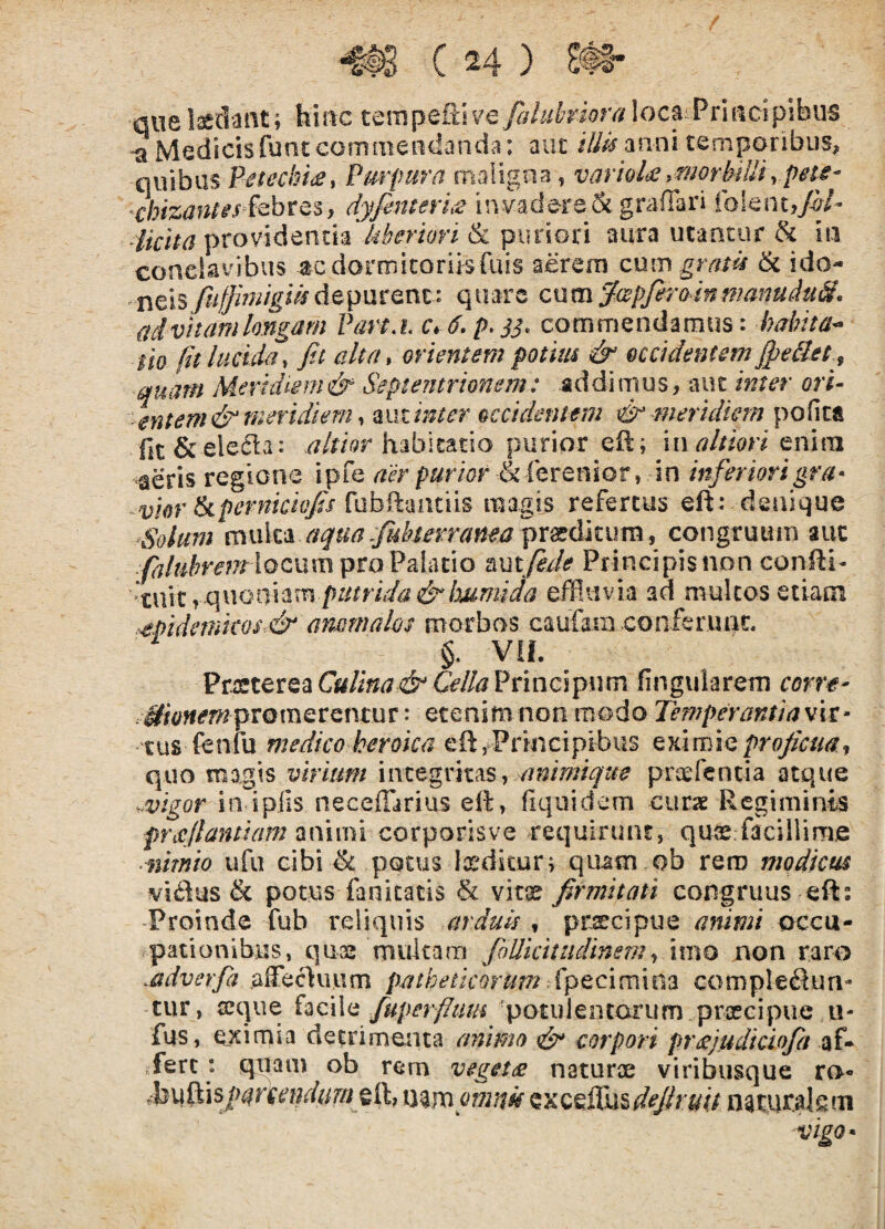 / ( 24 ) S@i* que laedant; hinc tempeRive/y/wfowfv/ loca^Principibus ^ Medicis fune commendanda: aut illis anni cemponbiis, ^ «1 t <11* hkita providentia Uberiori & puriori aura utantur ^ m conciavibus acdormicorusfuis aerem cum grntii & ido- ncls/iiffk/iigiisdcpmmz^ quare cnmywpfiromffmnuduS, {tdvkanihngam Part.i c, 6. p.33. commendamus: habita* -■entem& meridiem y miintcr occidentem ^ meri dum pofica awi. - --- ' j c? ^vkr Ikpernicivjis [ubiXmitns magis refertus eft : denique ‘Solum muk‘1 a3[ua.fi4kerrama pr0^dkumy congruum auc /^M?m7r!ocum pro Palatio mtfede Principisnonconfti- 'tmt effluvia ad multos etiam .■€pidemkos.& arwmalos morbos caufain confer une, §. VIL Vrestx,cicciCulina &CellaVnuzi^um fingularem corve- .^/c^fiifmpromerentur: etenimnonmodo Temperantiawu* tus fenfu medico heroica eft,Principibus cxlmicprojicua-f quo magis virium mtegntAS, mnimique praefentia atque .vigor intplis necefiarius effl, fiqiiidem curx Regiminis priCflantiam ndirni corporisve requirunt, quaefflacillime ■ nimio ufu cibi ^ potus Ix^dstur; quam ob rem modicus vi£ius & potus fanicatis & vins firmitati congruus eft: Proinde fub reliquis arduis y prsecipue animi qcc\x^ pationibus, quse multam follkitiidinemy \xno non raro .adverfa affe^uiim patheticorum'Xpeexemm complebun¬ tur, ccque hc\\ii fuperfltiui 'potulentorum prxeipue u- fus, e,ximia detrimenta animo & corpori prdcjiidiciofia af* fert: quam ob rem veget£ naturae viribusque ro- fbu(lis/^^/rrr?/rfo7w eft; mvapmuk cxcciXn^deJhuij natur^km vigo*